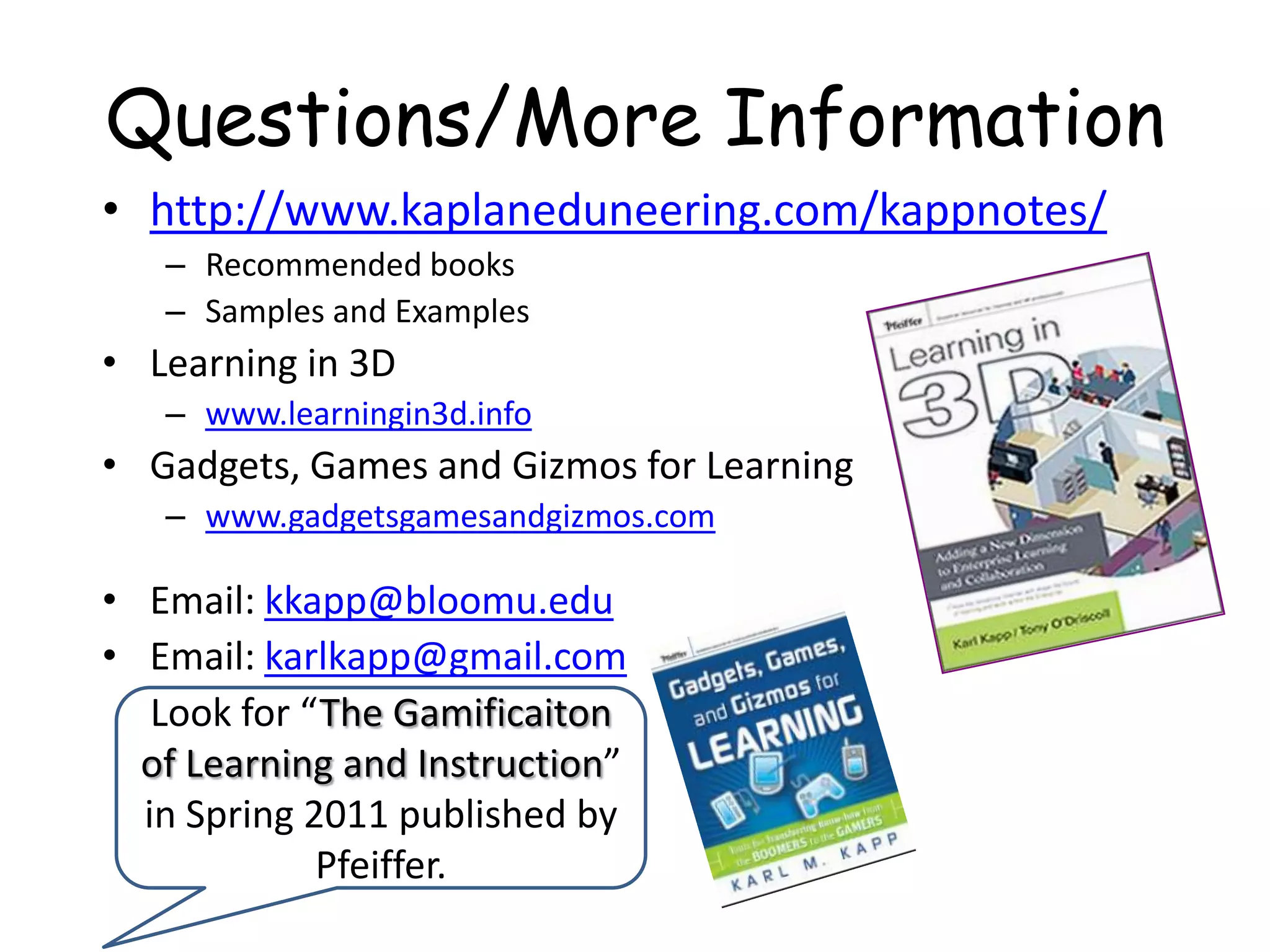 Questions/More Informationhttp://www.kaplaneduneering.com/kappnotes/Recommended booksSamples and ExamplesLearning in 3Dwww.learningin3d.infoGadgets, Games and Gizmos for Learningwww.gadgetsgamesandgizmos.comEmail: kkapp@bloomu.eduEmail: karlkapp@gmail.comLook for “The Gamificaiton of Learning and Instruction” in Spring 2011 published by Pfeiffer.