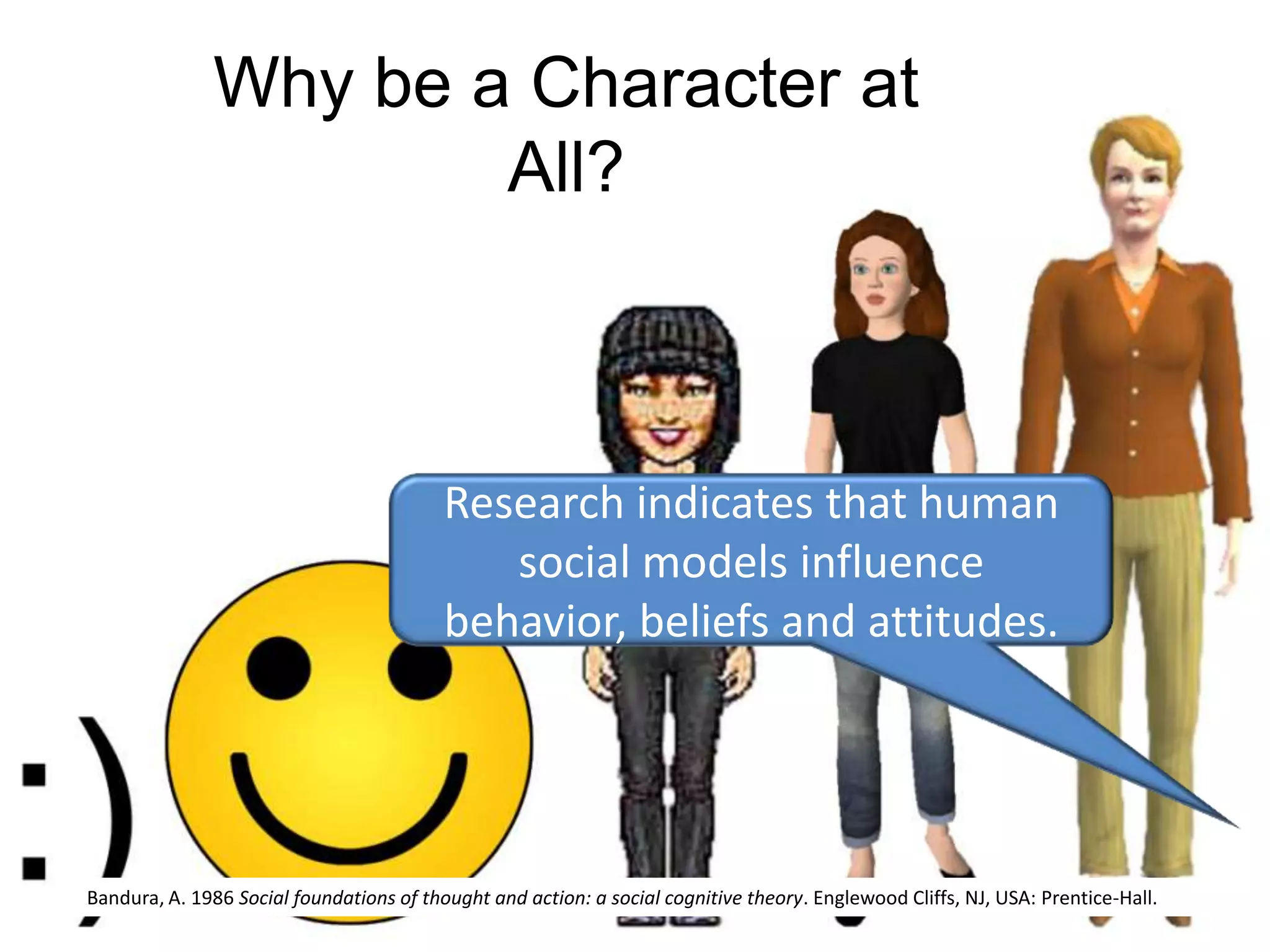 Why be a Character at All?Research indicates that human social models influence behavior, beliefs and attitudes. Bandura, A. 1986 Social foundations of thought and action: a social cognitive theory. Englewood Cliffs, NJ, USA: Prentice-Hall.