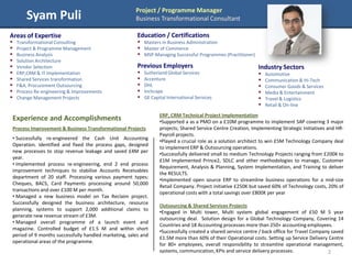 Project / Programme Manager
        Syam Puli                                     Business Transformational Consultant

Areas of Expertise                                     Education / Certifications
   Transformational Consulting                         Masters in Business Administration
   Project & Programme Management                      Master of Commerce
   Business Analysis                                   MSP-Managing Successful Programmes (Practitioner)
   Solution Architecture
   Vendor Selection                                   Previous Employers                                      Industry Sectors
   ERP,CRM & IT Implementation                           Sutherland Global Services                             Automotive
   Shared Services transformation                        Accenture                                              Communication & Hi-Tech
   F&A, Procurement Outsourcing                          DHL                                                    Consumer Goods & Services
   Process Re-engineering & Improvements                 Inchcape                                               Media & Entertainment
   Change Management Projects                            GE Capital International Services                      Travel & Logistics
                                                                                                                  Retail & On-line

                                                                  ERP, CRM Technical Project Implementation
Experience and Accomplishments                                    •Supported a as a PMO on a £10M programme to implement SAP covering 3 major
Process Improvement & Business Transformational Projects          projects; Shared Service Centre Creation, Implementing Strategic Initiatives and HR-
                                                                  Payroll projects.
• Successfully re-engineered the Cash Unit Accounting
                                                                  •Played a crucial role as a solution architect to win £5M Technology Company deal
Operation. Identified and fixed the process gaps, designed
                                                                  to implement ERP & Outsourcing operations.
new processes to stop revenue leakage and saved £4M per
                                                                  •Successfully delivered small to medium Technology Projects ranging from £200K to
year.
                                                                  £1M implemented Prince2, SDLC and other methodologies to manage, Customer
• Implemented process re-engineering, end 2 end process
                                                                  Requirement, Analysis & Planning, System Implementation, and Training to deliver
improvement techniques to stabilise Accounts Receivables
                                                                  the RESULTS.
department of 20 staff. Processing various payment types;
                                                                  •Implemented open source ERP to streamline business operations for a mid-size
Cheques, BACS, Card Payments processing around 50,000
                                                                  Retail Company. Project initiative £250K but saved 60% of Technology costs, 20% of
transactions and over £100 M per month.
                                                                  operational costs with a total savings over £800K per year
• Managed a new business model on Tax Reclaim project.
Successfully designed the business architecture, resource
                                                                  Outsourcing & Shared Services Projects
planning, systems to support 2,000 additional claims to
                                                                  •Engaged in Multi tower, Multi system global engagement of £50 M 5 year
generate new revenue stream of £3M.
                                                                  outsourcing deal. Solution design for a Global Technology Company, Covering 14
• Managed overall programme of a launch event and
                                                                  Countries and 18 Accounting processes more than 250+ accounting employees.
magazine. Controlled budget of £1.5 M and within short
                                                                  •Successfully created a shared service centre / back office for Travel Company saved
period of 9 months successfully handled marketing, sales and
                                                                  £1.5M more than 60% of their Operational costs. Setting up Service Delivery Centre
operational areas of the programme.
                                                                  for 80+ employees, overall responsibility to streamline operational management,
                                                                  systems, communication, KPIs and service delivery processes.                 2
 