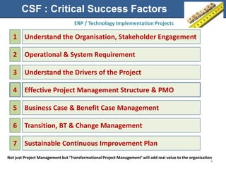 CSF : Critical Success Factors
                                   ERP / Technology Implementation Projects

   1     Understand the Organisation, Stakeholder Engagement

   2     Operational & System Requirement

   3     Understand the Drivers of the Project

   4     Effective Project Management Structure & PMO

   5     Business Case & Benefit Case Management

   6     Transition, BT & Change Management

   7     Sustainable Continuous Improvement Plan
Not just Project Management but ‘Transformational Project Management’ will add real value to the organisation
                                                                                                            4
 