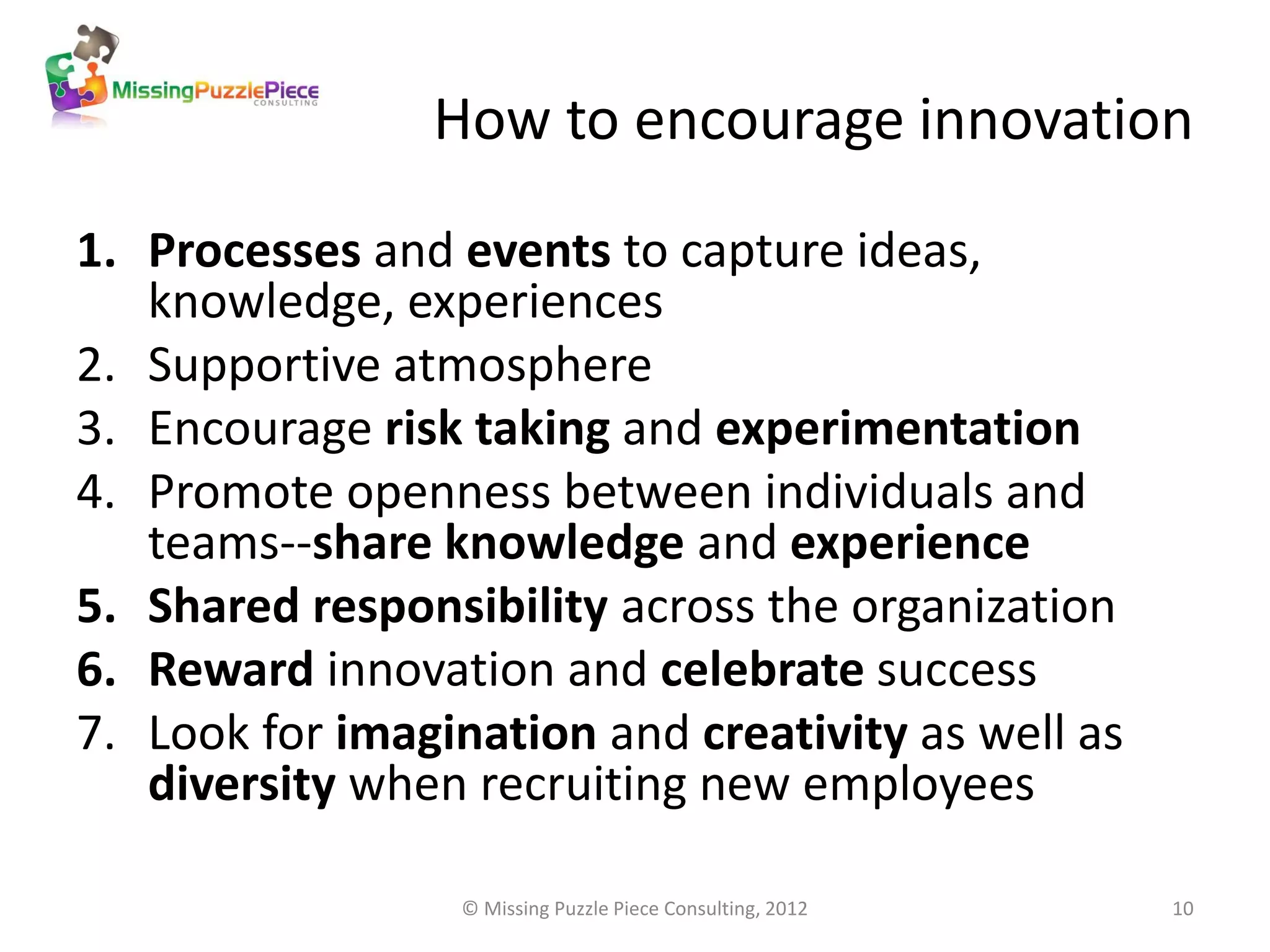 How to encourage innovation

1. Processes and events to capture ideas,
   knowledge, experiences
2. Supportive atmosphere
3. Encourage risk taking and experimentation
4. Promote openness between individuals and
   teams--share knowledge and experience
5. Shared responsibility across the organization
6. Reward innovation and celebrate success
7. Look for imagination and creativity as well as
   diversity when recruiting new employees

                  © Missing Puzzle Piece Consulting, 2012   10
 