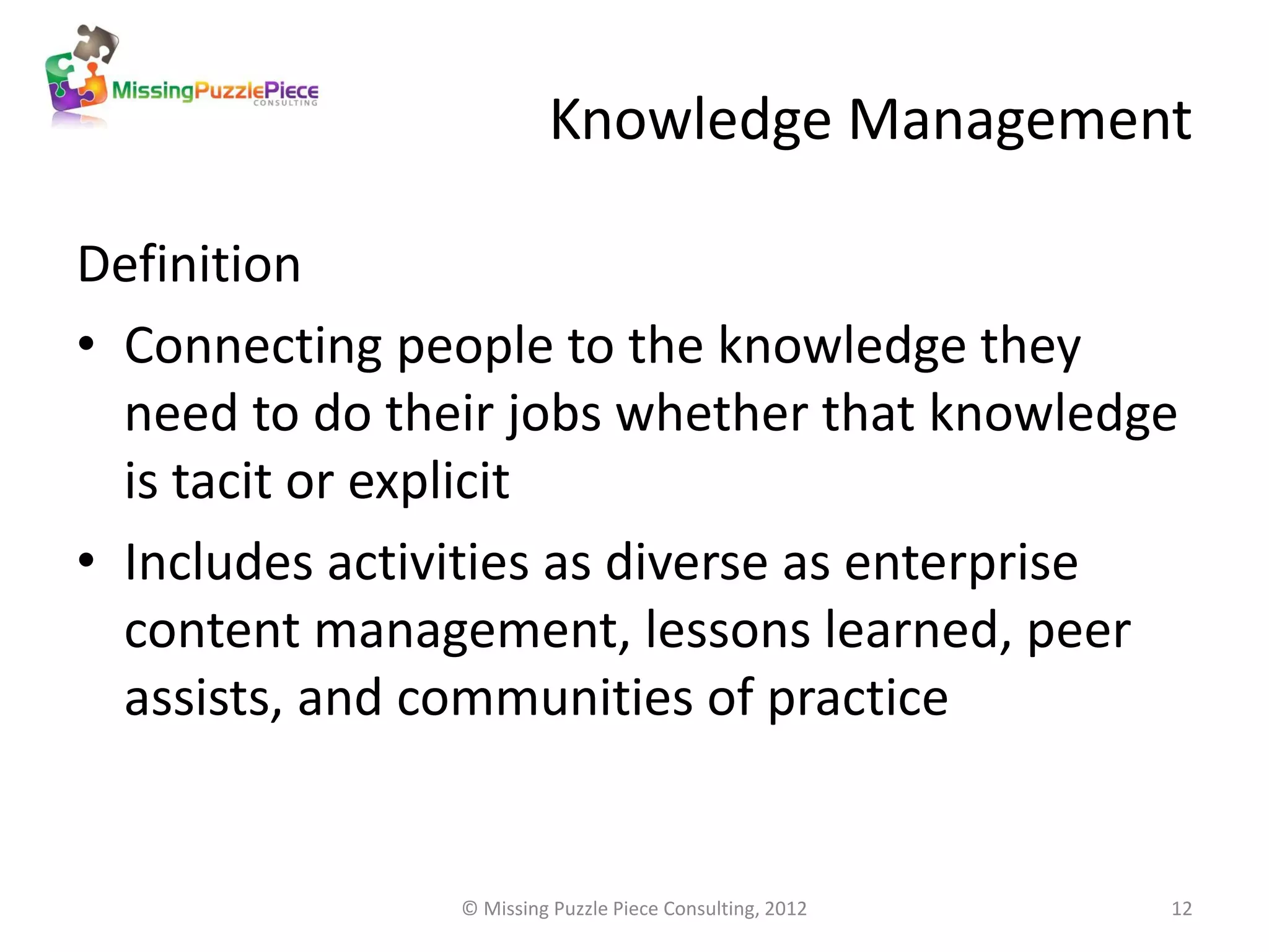 Knowledge Management

Definition
• Connecting people to the knowledge they
  need to do their jobs whether that knowledge
  is tacit or explicit
• Includes activities as diverse as enterprise
  content management, lessons learned, peer
  assists, and communities of practice


                © Missing Puzzle Piece Consulting, 2012   12
 