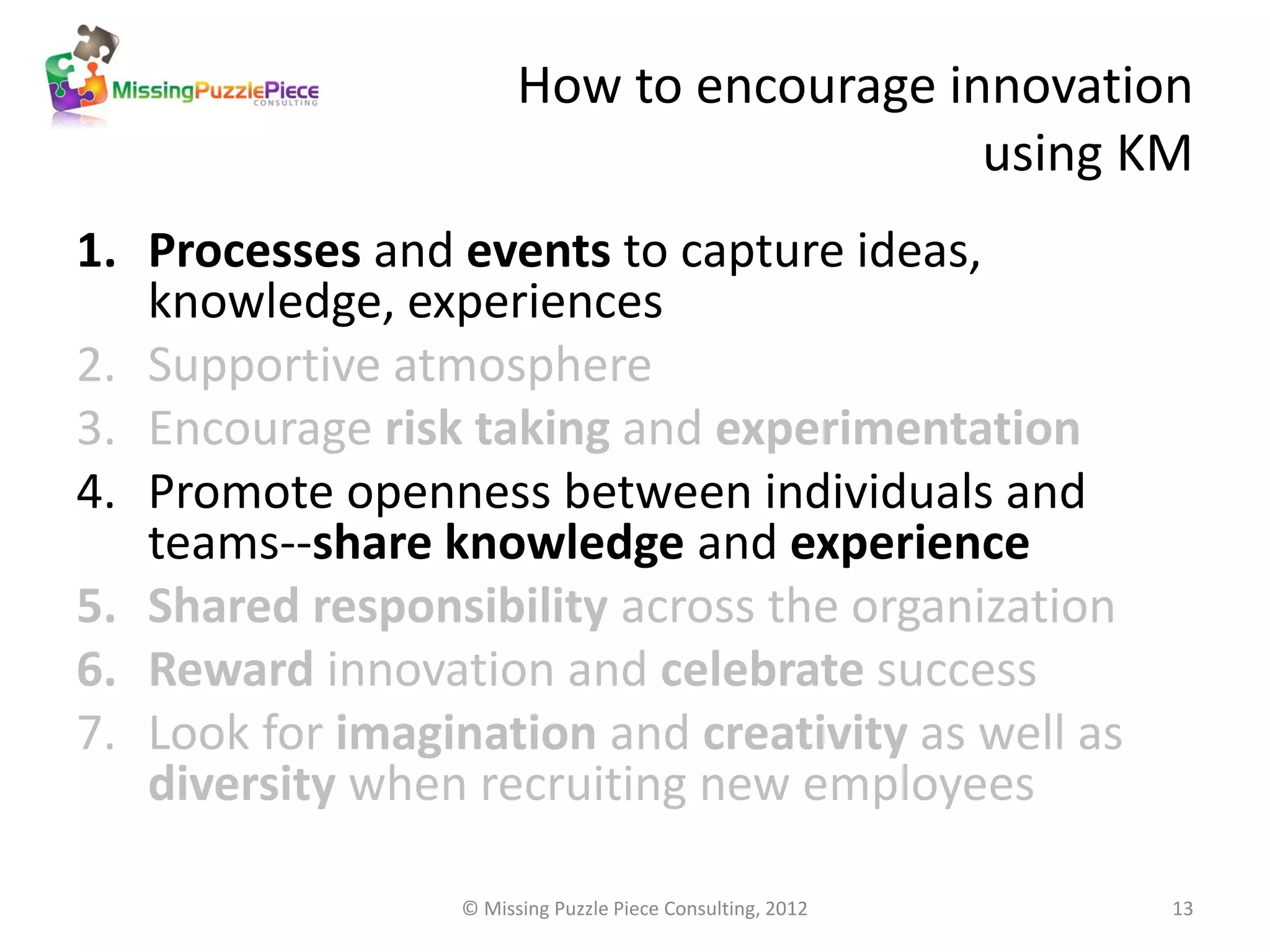 How to encourage innovation
                                           using KM
1. Processes and events to capture ideas,
   knowledge, experiences
2. Supportive atmosphere
3. Encourage risk taking and experimentation
4. Promote openness between individuals and
   teams--share knowledge and experience
5. Shared responsibility across the organization
6. Reward innovation and celebrate success
7. Look for imagination and creativity as well as
   diversity when recruiting new employees

                  © Missing Puzzle Piece Consulting, 2012   13
 