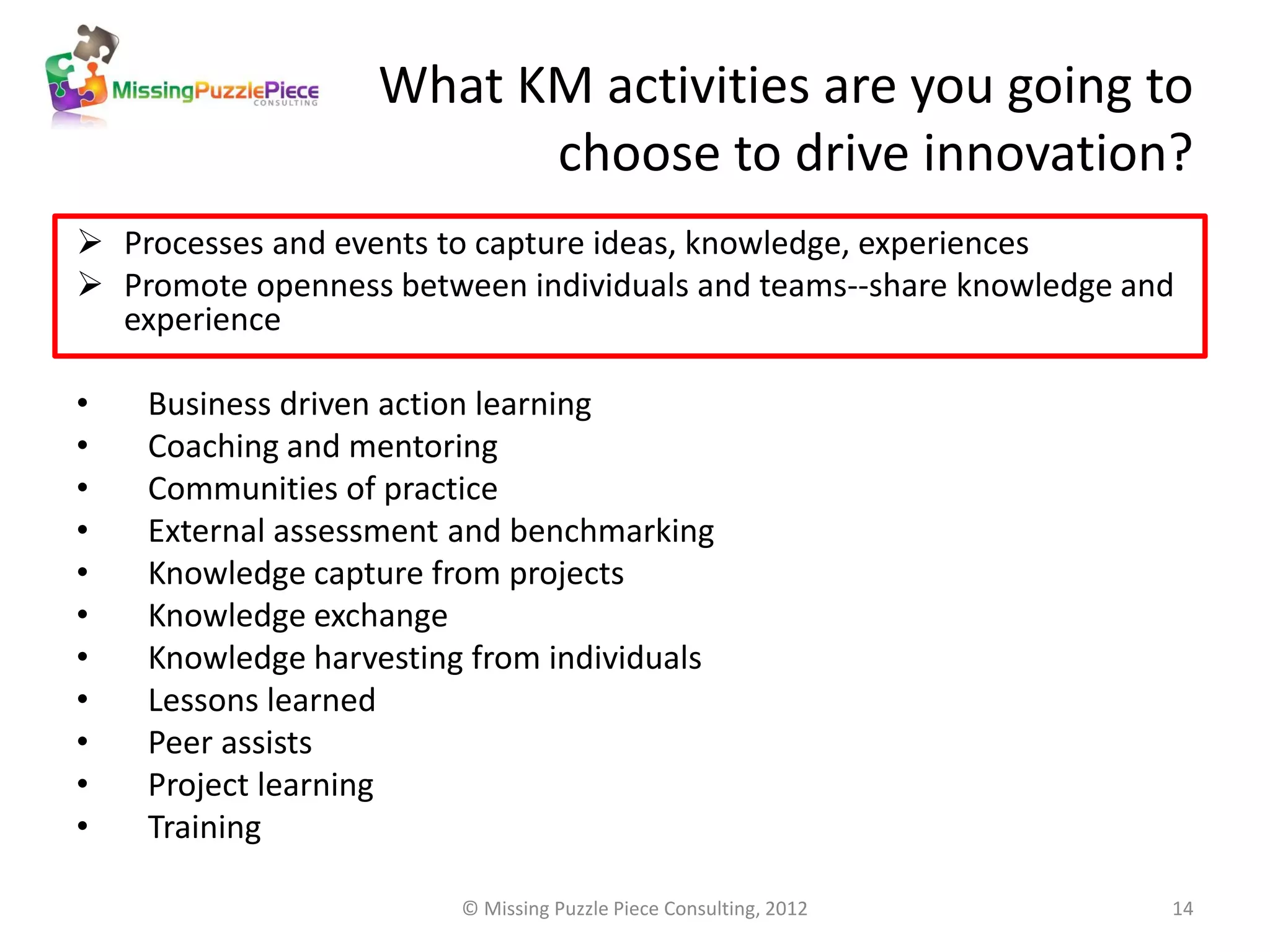 What KM activities are you going to
                         choose to drive innovation?
 Processes and events to capture ideas, knowledge, experiences
 Promote openness between individuals and teams--share knowledge and
  experience

•   Business driven action learning
•   Coaching and mentoring
•   Communities of practice
•   External assessment and benchmarking
•   Knowledge capture from projects
•   Knowledge exchange
•   Knowledge harvesting from individuals
•   Lessons learned
•   Peer assists
•   Project learning
•   Training

                        © Missing Puzzle Piece Consulting, 2012     14
 