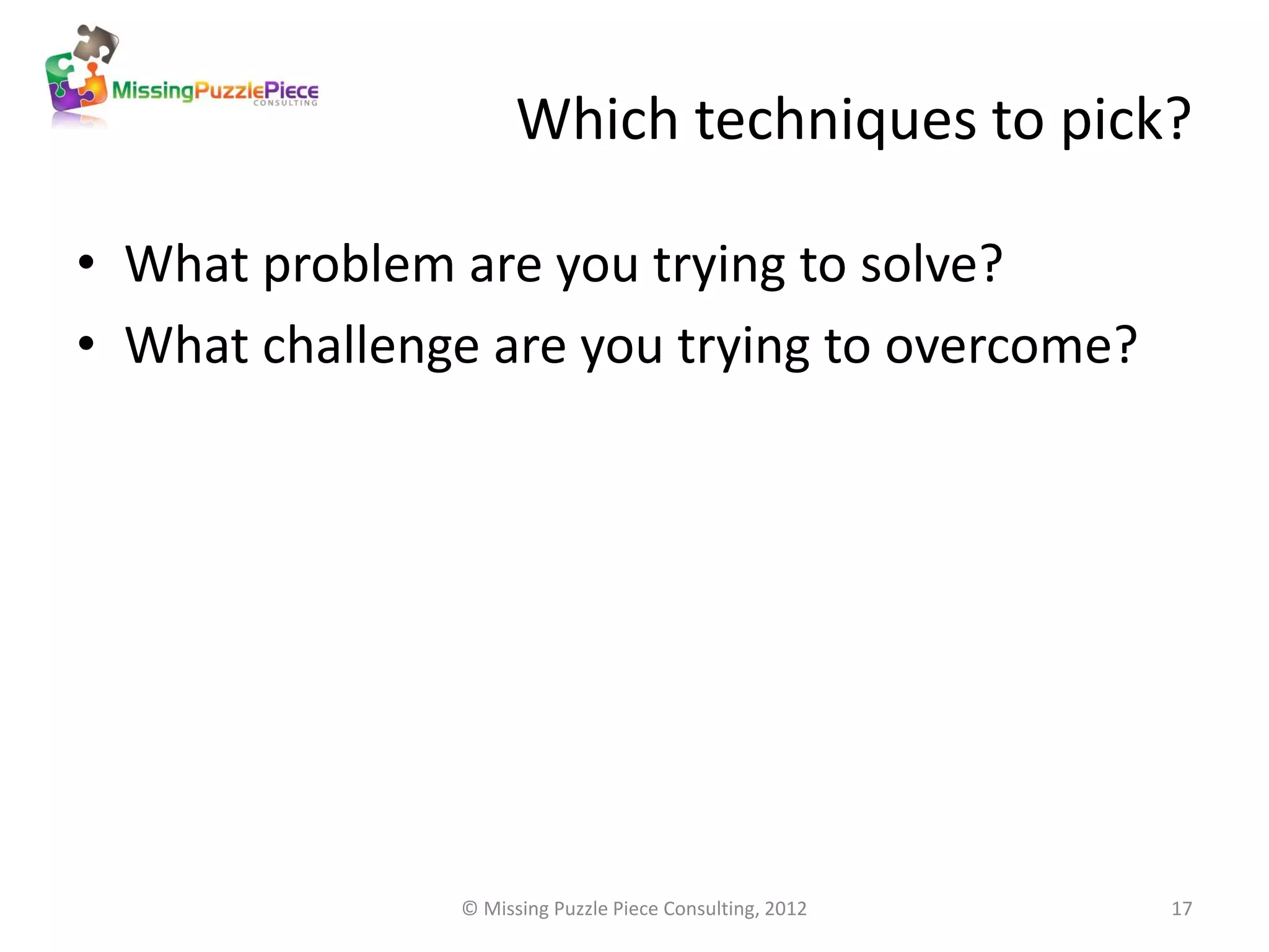 Which techniques to pick?

• What problem are you trying to solve?
• What challenge are you trying to overcome?




               © Missing Puzzle Piece Consulting, 2012   17
 