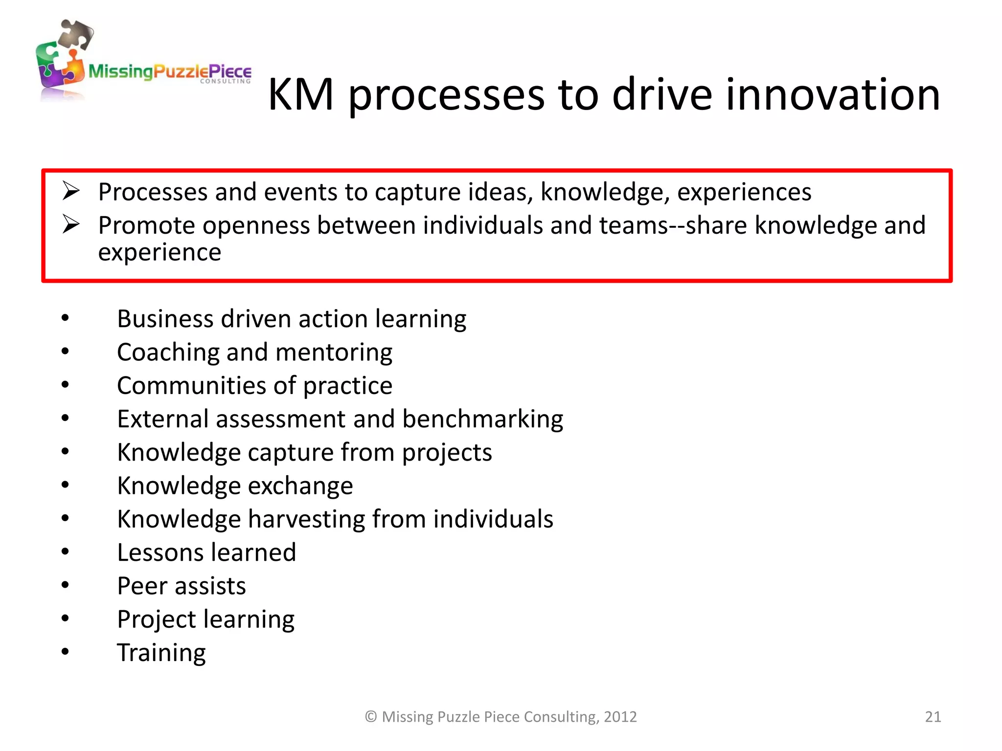 KM processes to drive innovation
 Processes and events to capture ideas, knowledge, experiences
 Promote openness between individuals and teams--share knowledge and
  experience

•   Business driven action learning
•   Coaching and mentoring
•   Communities of practice
•   External assessment and benchmarking
•   Knowledge capture from projects
•   Knowledge exchange
•   Knowledge harvesting from individuals
•   Lessons learned
•   Peer assists
•   Project learning
•   Training

                        © Missing Puzzle Piece Consulting, 2012     21
 
