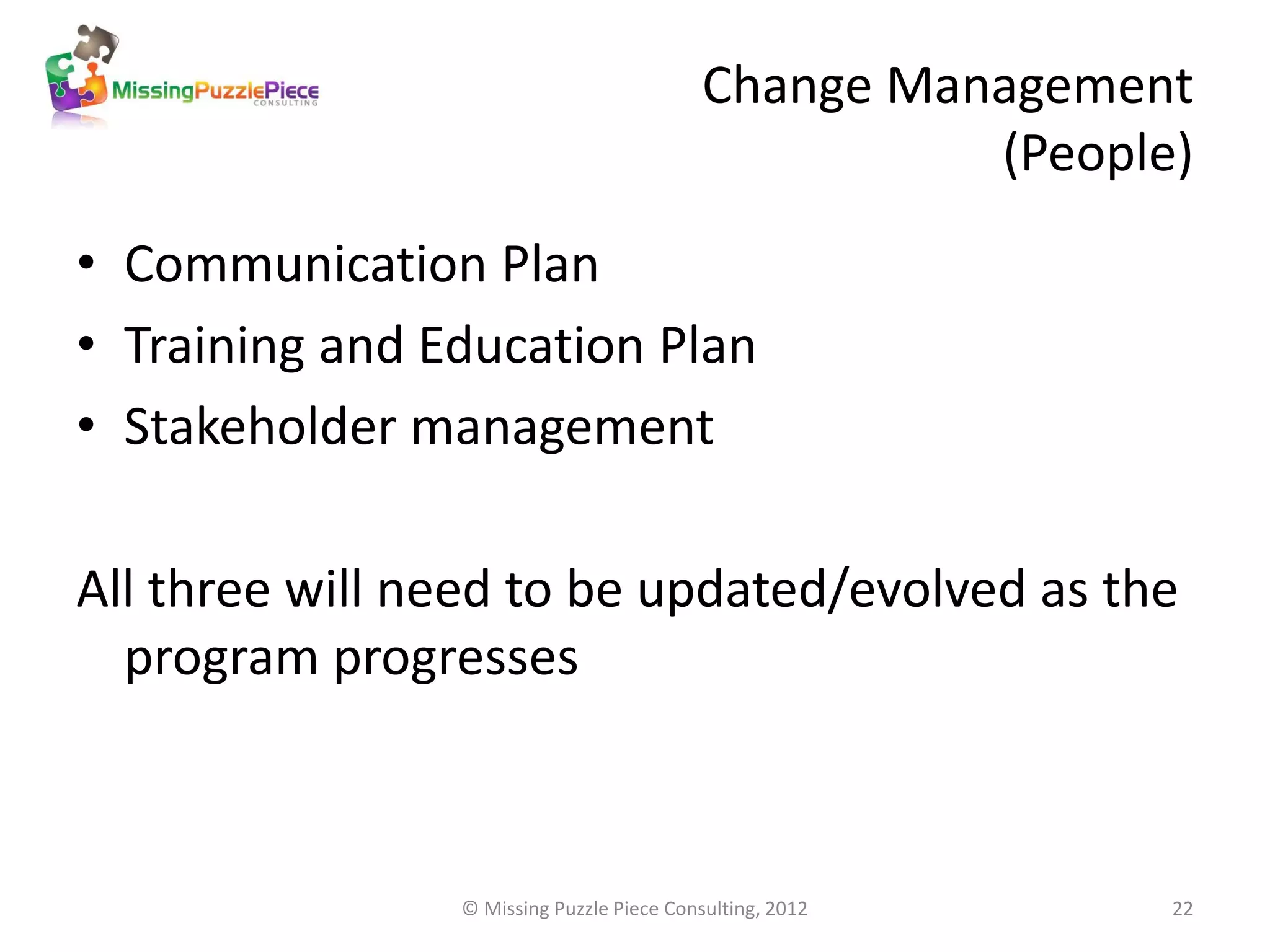 Change Management
                                                     (People)
• Communication Plan
• Training and Education Plan
• Stakeholder management

All three will need to be updated/evolved as the
  program progresses



                © Missing Puzzle Piece Consulting, 2012     22
 