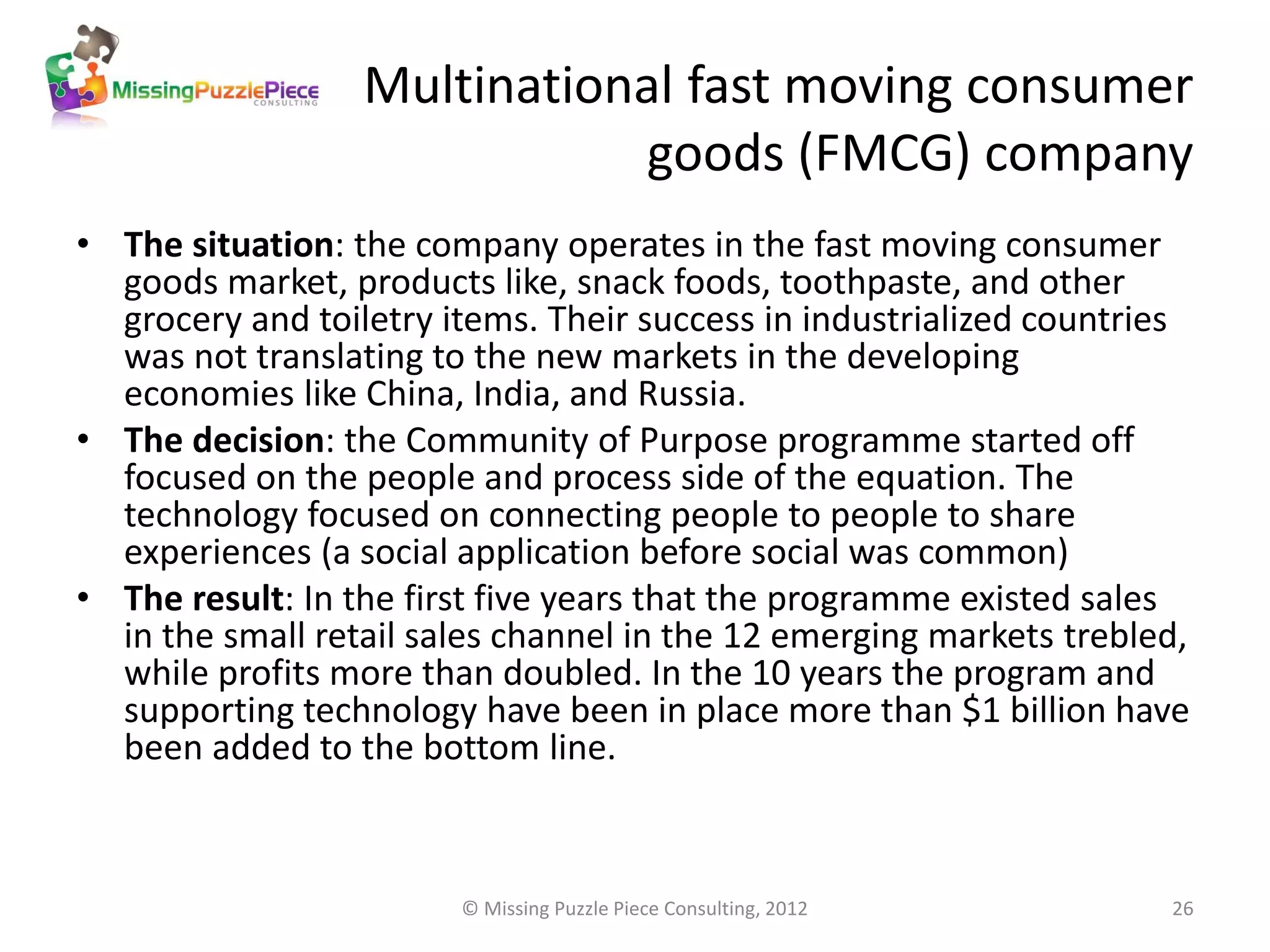 Multinational fast moving consumer
                              goods (FMCG) company
• The situation: the company operates in the fast moving consumer
  goods market, products like, snack foods, toothpaste, and other
  grocery and toiletry items. Their success in industrialized countries
  was not translating to the new markets in the developing
  economies like China, India, and Russia.
• The decision: the Community of Purpose programme started off
  focused on the people and process side of the equation. The
  technology focused on connecting people to people to share
  experiences (a social application before social was common)
• The result: In the first five years that the programme existed sales
  in the small retail sales channel in the 12 emerging markets trebled,
  while profits more than doubled. In the 10 years the program and
  supporting technology have been in place more than $1 billion have
  been added to the bottom line.



                        © Missing Puzzle Piece Consulting, 2012      26
 