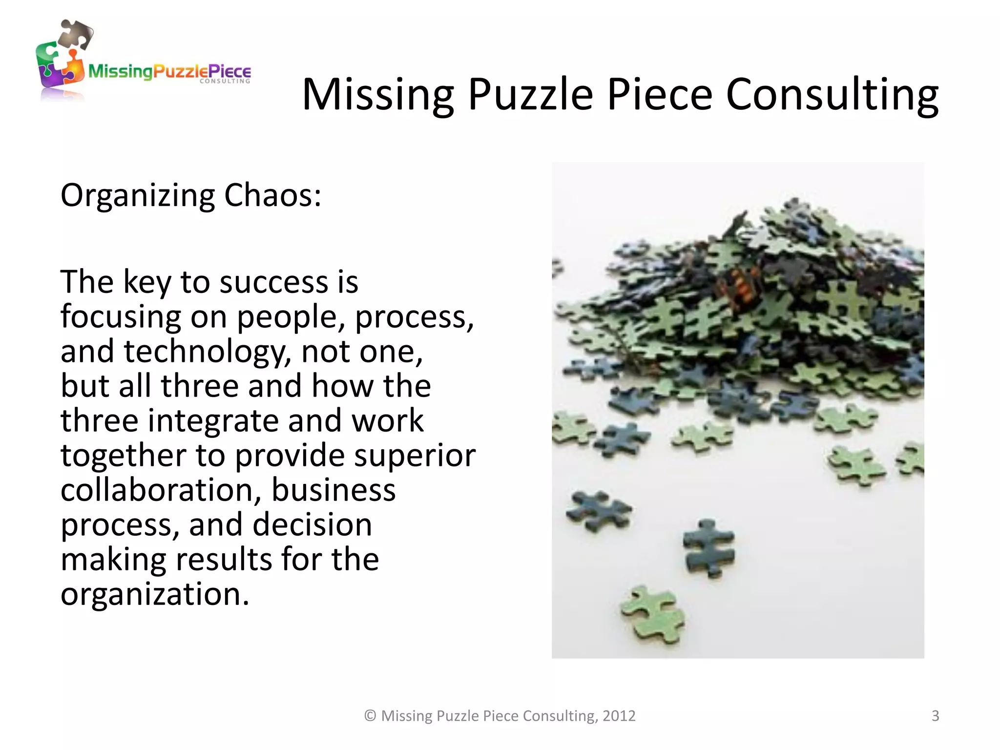 Missing Puzzle Piece Consulting
Organizing Chaos:

The key to success is
focusing on people, process,
and technology, not one,
but all three and how the
three integrate and work
together to provide superior
collaboration, business
process, and decision
making results for the
organization.


                    © Missing Puzzle Piece Consulting, 2012   3
 