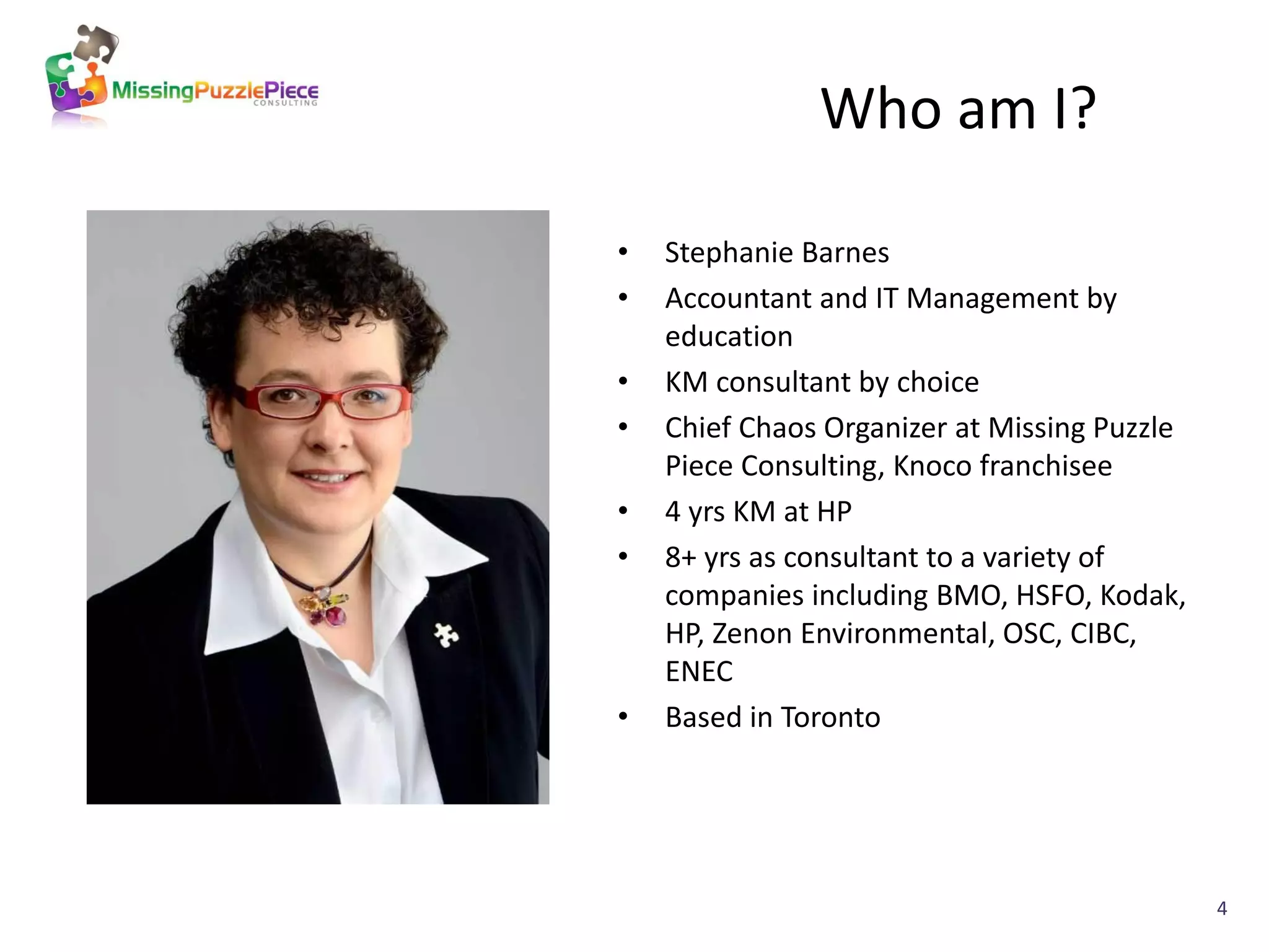 Who am I?

•   Stephanie Barnes
•   Accountant and IT Management by
    education
•   KM consultant by choice
•   Chief Chaos Organizer at Missing Puzzle
    Piece Consulting, Knoco franchisee
•   4 yrs KM at HP
•   8+ yrs as consultant to a variety of
    companies including BMO, HSFO, Kodak,
    HP, Zenon Environmental, OSC, CIBC,
    ENEC
•   Based in Toronto




                                              4
 