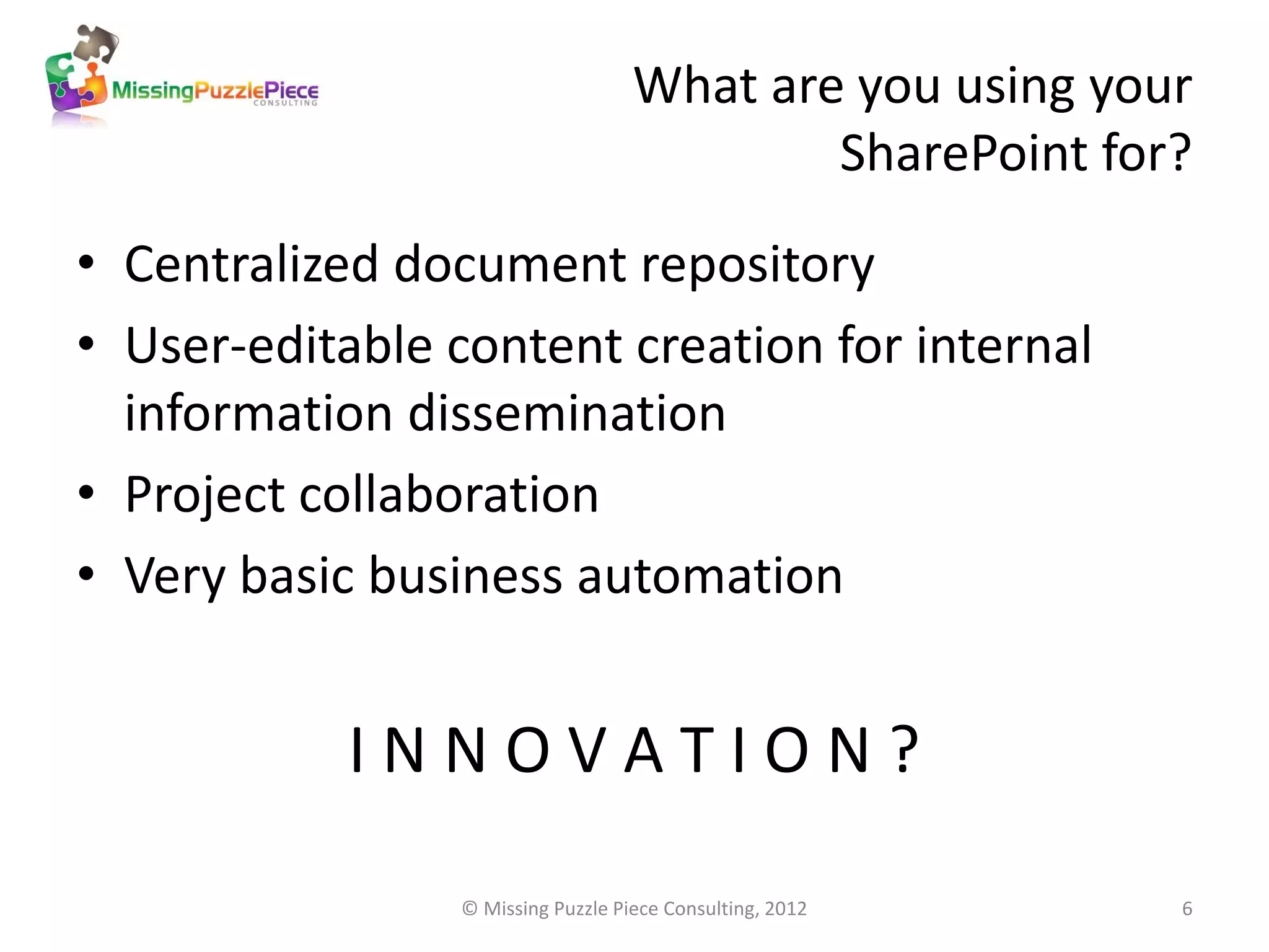 What are you using your
                                            SharePoint for?
• Centralized document repository
• User-editable content creation for internal
  information dissemination
• Project collaboration
• Very basic business automation


            INNOVATION?

                 © Missing Puzzle Piece Consulting, 2012   6
 