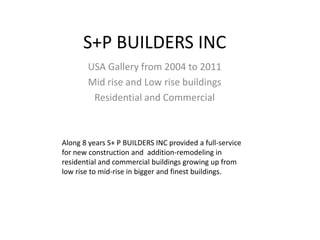 S+P BUILDERS INC
       USA Gallery from 2004 to 2011
       Mid rise and Low rise buildings
        Residential and Commercial



Along 8 years S+ P BUILDERS INC provided a full-service
for new construction and addition-remodeling in
residential and commercial buildings growing up from
low rise to mid-rise in bigger and finest buildings.
 