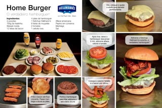 Home Burger
O verdadeiro hambúrguer!
Ingredientes:
4 porções:
700g de fraldinha
Wessel moída
12 fatias de bacon
4 pães de hambúrguer
1 Ketchup Hellmann’s
8 fatias de muçarela
2 tomates
1 cebola roxa
Alface americana
Pepino em conserva
Manteiga
Sal
Frite o bacon até ficar
crocante. Passe man-
teiga e doure os pães.
por Chef Paulo Yoller - Meats
Ponha o hambúrguer
para fritar, adicione o
sal e deixe dourar.
Divida a carne em 4 e faça 1
hambúrguer com cada pedaço.
Ponha o hambúrguer para fritar,
adicione o sal e deixe dourar.
Após tirar, deixe o
hambúrguer descansar
5 min, adicione alface,
cebola e tomate.
Coloque o pepino fatiado
e o bacon por último.
Adicione o Ketchup
Hellmann’s e pronto, o
verdadeiro hambúrguer!
Vire, coloque o queijo
e abafe para derreter
perfeitamente.
 