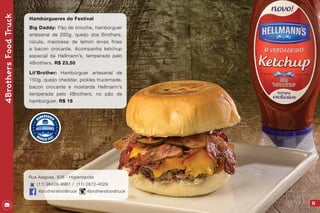 25
4BrothersFoodTruck
Hambúrgueres do Festival
Big Daddy: Pão de brioche, hambúrguer
artesanal de 200g, queijo dos Brothers,
rúcula, maionese de lemon ervas finas
e bacon crocante. Acompanha ketchup
especial da Hellmann’s, temperado pelo
4Brothers. R$ 23,50
Lil’Brother: Hambúrguer artesanal de
150g, queijo cheddar, pickles truckmade,
bacon crocante e mostarda Hellmann’s
temperada pelo 4Brothers, no pão de
hambúrguer. R$ 18
Rua Alagoas, 836 - Higienópolis
(11) 98426-9961 / (11) 2872-4029
4brothersfoodtruck 4brothersfoodtruck
 