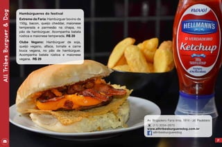Av. Brigadeiro Faria lima, 1814 - Jd. Paulistano
(11) 3034-2670
www.alltribesburgueredog.com.br
alltribesburgueredog
17
AllTribesBurguer&Dog
Hambúrgueres do festival
Extreme da Faria: Hambúrguer bovino de
150g, bacon, queijo cheddar, maionese
temperada e parmesão na chapa, no
pão de hambúrguer. Acompanha batata
rústica e maionese temperada. R$ 29
Clube Vegano: Hambúrguer de soja,
queijo vegano, alface, tomate e carne
louca vegana, no pão de hambúrguer.
Acompanha batata rústica e maionese
vegana. R$ 29
 