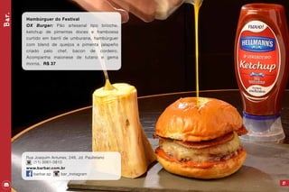 Bar.
27
Hambúrguer do Festival
OX Burger: Pão artesanal tipo brioche,
ketchup de pimentas doces e framboesa
curtido em barril de umburana, hambúrguer
com blend de queijos e pimenta jalapeño
criado pelo chef, bacon de cordeiro.
Acompanha maionese de tutano e gema
morna. R$ 37
Rua Joaquim Antunes, 248, Jd. Paulistano
(11) 3061-3810
www.barbar.com.br
barbar.sp bar_instagram
 