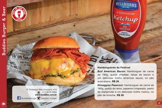 41
Hambúrgueres do Festival
Bud American Bacon: Hambúrguer de carne
de 180g, queijo cheddar, fatias de bacon e
um delicioso molho american sauce, no pão
australiano. R$ 26
Dimaggios Peperoni: Hambúrguer de carne de
180g, queijo do reino, peperoni chapeado, pesto
de manjericão e um delicioso molho rústico, no
pão de brioche. R$ 28
BuddiesBurger&Beer
R. Professor Atílio Innocenti, 419
(11) 3078-3888
www.buddies.com.br
BuddiesBurger buddies_burger
 