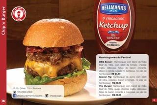 53
Hambúrgueres do Festival
BBQ Burger: Hambúrguer com blend de Kobe
Beef de 180g, com relish de tomate, cheddar
inglês, deliciosas fatias de bacon crocante,
alface e cebola puxada no barbecue, no pão de
hambúrguer. R$ 27,99
Special Pig: Hambúrguer de porco com relish
de pêra, coleslaw, bacon e tomate, no pão de
hambúrguer. R$ 25,99
The Burger: Hambúrguer com blend de Kobe
Beef de 180g, queijo cheddar inglês, deliciosas
fatias de bacon crocante e maionese, no pão de
hambúrguer. R$ 26,99
Chip`sBurger
R. Dr. César, 718 - Santana
(11) 2099-2803
chipsburgerhamburgueria chipsburger
 