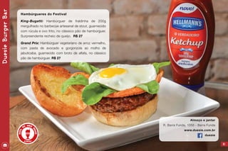 61
Almoço e jantar
R. Barra Funda, 1056 - Barra Funda
www.duesie.com.br
duesie
DuesieBurgerBar
Hambúrgueres do Festival
King-Bugatti: Hambúrguer de fraldinha de 200g
mergulhado no barbecue artesanal de stout, guarnecido
com rúcula e ovo frito, no clássico pão de hambúrguer.
Surpreendente recheio de queijo. R$ 27
Grand Prix: Hambúrguer vegetariano de arroz vermelho,
com pasta de avocado e gorgonzola ao molho de
jabuticaba, guarnecido com broto de alfafa, no clássico
pão de hambúrguer. R$ 27
 