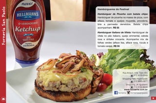 Rua Amauri, 319, Itaim Bibi
(11) 3078-0099
Shopping Patio Higienópolis
(11) 3663-0877
Shopping JK Iguatemi
(11) 3152-6240
www.forneria.com.br
forneria	forneriasanpaolo
65
Hambúrgueres do Festival
Hambúrguer de Picanha com batata chips:
Hambúrguer de picanha na massa de pizza, com
alface, tomate e queijos muçarela, provolone,
brie a parmesão derretidos. Batata chips
acompanham. R$ 55
Hambúrguer Italiano de Vitela: Hambúrguer de
vitela no pão italiano, queijo emmental, cebola
roxa e shitake crocante. Acompanha mix de
folhas verdes (alface lisa, alface roxa, rúcula e
tomate cereja). R$ 55
ForneriaSanPaolo
 
