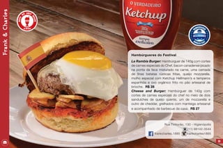 69
Hambúrgueres do Festival
La Rambla Burger: Hambúrguer de 140g com cortes
de carnes especiais do Chef, bacon canadense picado
na ponta da faca misturado na carne, uma camada
de finas batatas rústicas fritas, queijo mozzarella,
molho especial com Ketchup Hellmann’s e temperos
espanhóis e ovo orgânico frito no pão artesanal de
brioche. R$ 28
Cheese and Burger: Hambúrguer de 140g com
cortes de carnes especiais do chef no meio de dois
sanduíches de queijo quente, um de mozzarella e
outro de cheddar, grelhados com manteiga artesanal
e acompanhado de barbecue da casa. R$ 27
Rua Tinhorão, 130 - Higienópolis
(11) 98142-3544
frankcharles.1885 frankcharles1885
Frank&Charles
 