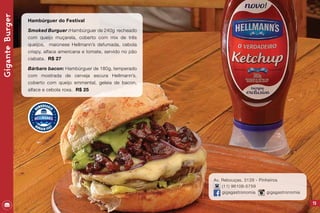 73
Av. Rebouças, 3128 - Pinheiros
(11) 96108-5759
gigagastronomia gigagastronomia
GiganteBurger
Hambúrguer do Festival
Smoked Burguer :Hambúrguer de 240g recheado
com queijo muçarela, coberto com mix de três
queijos, maionese Hellmann’s defumada, cebola
crispy, alface americana e tomate, servido no pão
ciabata. R$ 27
Bárbaro bacon: Hambúrguer de 180g, temperado
com mostrada de cerveja escura Hellmann’s,
coberto com queijo emmental, geleia de bacon,
alface e cebola roxa. R$ 25
 