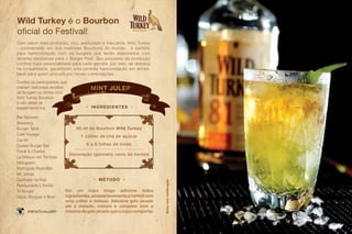 60 ml de Bourbon Wild Turkey
1 colher de chá de açúcar
6 a 8 folhas de limão
Decoração (garnish): ramo de hortelã
Em um copo longo adicione todos
ingredientes,amasselevementeahortelãcom
uma colher e misture. Adicione gelo picado
até a metade, misture e complete com o
máximo de gelo picado que o copo comportar.
MINT JULEP
• MÉTODO •
• ingredientes •
Com sabor mais profundo, rico, aveludado e marcante, Wild Turkey
- considerado um dos melhores Bourbons do mundo - é perfeito
para harmonização com os burgers que serão elaborados com
receitas exclusivas para o Burger Fest. Seu processo de produção
confere mais personalidade para cada garrafa, por isso, se destaca
na coquetelaria, garantindo uma perfeita harmonização em drinks.
Ideal para quem procura por novas combinações.
@WildTurkeyBR
Wild Turkey é o Bourbon
oficial do Festival!
Bar Número
Brewdog
Burger Table
Café Voyage
Cia 66
Duesie Burger Bar
Frank & Charles
La Maison est Tombée
Melograno
Metrópole RestoBar
Mr. Jones
Quitinete na Rua
Restaurante L’Amitié
Tri Burger
Vapor Burguer e Beer
Confira os participantes que
criaram deliciosas receitas
de burgers ou drinks com
Wild Turkey Bourbon
e não deixe de
experimentá-los.
Bebacommoderação
 