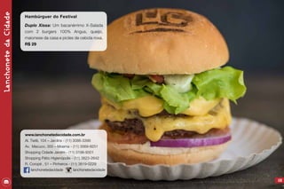 LanchonetedaCidade
103
Hambúrguer do Festival
Duplo Xissa: Um bacanérrimo X-Salada
com 2 burgers 100% Angus, queijo,
maionese da casa e picles de cebola roxa.
R$ 29
www.lanchonetedacidade.com.br
Al. Tietê, 104 – Jardins - (11) 3086-3399
Av. Macuco, 355 – Moema - (11) 3569-8251
Shopping Cidade Jardim - (11) 3198-9301
Shopping Pátio Higienópolis - (11) 3823-2642
R. Coropé , 51 – Pinheiros - (11) 3819-0229
lanchonetedacidade lanchonetedacidade
 