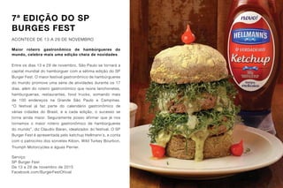 7ª EDIÇÃO DO SP
BURGES FEST
ACONTECE DE 13 A 29 DE NOVEMBRO
Maior roteiro gastronômico de hambúrgueres do
mundo, celebra mais uma edição cheia de novidades.
Entre os dias 13 e 29 de novembro, São Paulo se tornará a
capital mundial do hambúrguer com a sétima edição do SP
Burger Fest. O maior festival gastronômico de hambúrgueres
do mundo promove uma série de atividades durante os 17
dias, além do roteiro gastronômico que reúne lanchonetes,
hamburguerias, restaurantes, food trucks, somando mais
de 100 endereços na Grande São Paulo e Campinas.
“O festival já faz parte do calendário gastronômico de
várias cidades do Brasil, e a cada edição, o sucesso se
torna ainda maior. Seguramente posso afirmar que já nos
tornamos o maior roteiro gastronômico de hambúrgueres
do mundo”, diz Claudio Baran, idealizador do festival. O SP
Burger Fest é apresentada pelo ketchup Hellmann´s, e conta
com o patrocínio dos sorvetes Kibon, Wild Turkey Bourbon,
Triumph Motorcycles e águas Perrier.
Serviço
SP Burger Fest
De 13 a 29 de novembro de 2015
Facebook.com/BurgerFestOficial
 