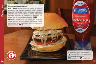 91
R. Aspicuelta, 436 - Vila Madalena
(11) 3031-2921 / (11) 3034-1837
www.melograno.com.br
melograno melogranobar
Melograno
Hambúrgueres do Festival
Hot Chiken: Hambúrguer de carne de coxa e
sobrecoxa de frango orgânico Korin, pimenta
jalapeño, pimentão verde, diversas especiarias
coberto com cream cheese, alface americana,
tomates, chutney de damasco e pêssego, no
suave pão de hambúrguer clássico. R$ 23
Mamush: Hambúrguer de carne de maminha,
queijo fundido de gorgonzola, cogumelos, molho
especial de alho, especiarias, pimenta caiena, no
pão de cerveja. R$ 23
 