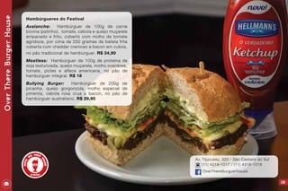 109
Av. Tijucussu, 320 - São Caetano do Sul
(11) 4318-1017 / (11) 4318-1018
OverThereBurguerHouse
OverThereBurgerHouse
Hambúrgueres do Festival
Avalanche: Hambúrguer de 100g de carne
bovina (patinho), tomate, cebola e queijo muçarela
empanado e frito, coberto com molho de tomate
agridoce, por cima de 250 gramas de batata frita
coberta com cheddar cremoso e bacon em cubos,
no pão tradicional de hambúrguer. R$ 34,90
Meatless: Hambúrguer de 100g de proteína de
soja texturizada, queijo muçarela, molho overdose,
tomate, picles e alface americana, no pão de
hambúrguer integral. R$ 18
Bullying Burger: Hambúrguer de 200g de
picanha, queijo gorgonzola, molho especial de
pimenta, cebola roxa crua e bacon, no pão de
hambúrguer australiano. R$ 29,90
 