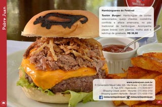 PobreJuan
137
Hambúrgueres do Festival
Tostón Burger: Hambúrguer de cortes
selecionados, queijo cheddar, costelinha
confitida e alface americana, no pão
tradicional de hambúrguer. Acompanha
papas bravas com páprica, molho aioli e
ketchup de goiabada. R$ 39,90
www.pobrejuan.com.br
R. Comendador Miguel Calfat, 525 - Vila Olimpia - (11) 3845-4965
R. Tupi, 979 – Higienópolis - (11) 3528-0917
Shopping Cidade Jardim - Morumbi - (11) 3552-3150
Shopping Iguatemi Alphaville - Barueri - (11) 4209-1700
restaurantepobrejuan restaurantepobrejuan
 