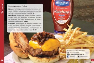 115
Av. São Luis, 282 - Republica
(11) 3258-6385
www. casaramona.com.br
Ramona casaramona
Ramona
Hambúrgueres do Festival
Django: Hambúrguer de costela suína, coberta com
queijo cheddar, cebola caramelada e acompanhado
de finas e crocantes batatas fritas. R$ 40
Jack Brow: Hambúrguer vegano de feijão fradinho,
coberto com tofú defumado e vinagrete de talos
de agrião em pão preto acompanhado de finas e
crocantes batatas fritas. R$ 40
Bastardo: Hambúrguer de fraldinha,coberto com
queijo provolone, repolho refogado com tomate e
cebola levemente apimentado, acompanhado de
nossa finas e crocantes batatas fritas. R$ 40
 