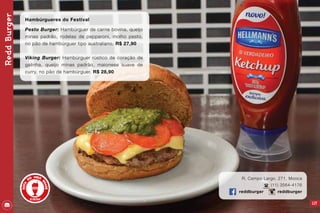 117
R. Campo Largo, 271, Mooca
(11) 3564-4176
reddburger reddburger
ReddBurger
Hambúrgueres do Festival
Pesto Burger: Hambúrguer de carne bovina, queijo
minas padrão, rodelas de pepperoni, molho pesto,
no pão de hambúrguer tipo australiano. R$ 27,90
Viking Burger: Hambúrguer rústico de coração de
galinha, queijo minas padrão, maionese suave de
curry, no pão de hambúrguer. R$ 28,90
 
