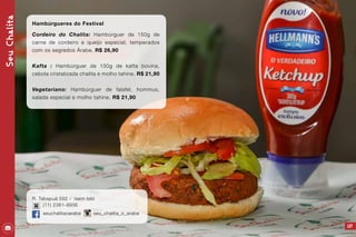 157
Hambúrgueres do Festival
Cordeiro do Chalita: Hambúrguer de 150g de
carne de cordeiro e queijo especial, temperados
com os segredos Árabe. R$ 26,90
Kafta : Hambúrguer de 150g de kafta bovina,
cebola cristalizada chalita e molho tahine. R$ 21,90
Vegetariano: Hambúrguer de falafel, hommus,
salada especial e molho tahine. R$ 21,90
SeuChalita
R. Tabapuã 592 - itaim bibi
(11) 2361-9936
seuchalitaoarabe seu_chalita_o_arabe
 
