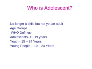 Who is Adolescent? No longer a child but not yet an adult Age Groups WHO Defines-  Adolescents- 10-19 years Youth - 15 – 24 Years Young People – 10 – 24 Years 