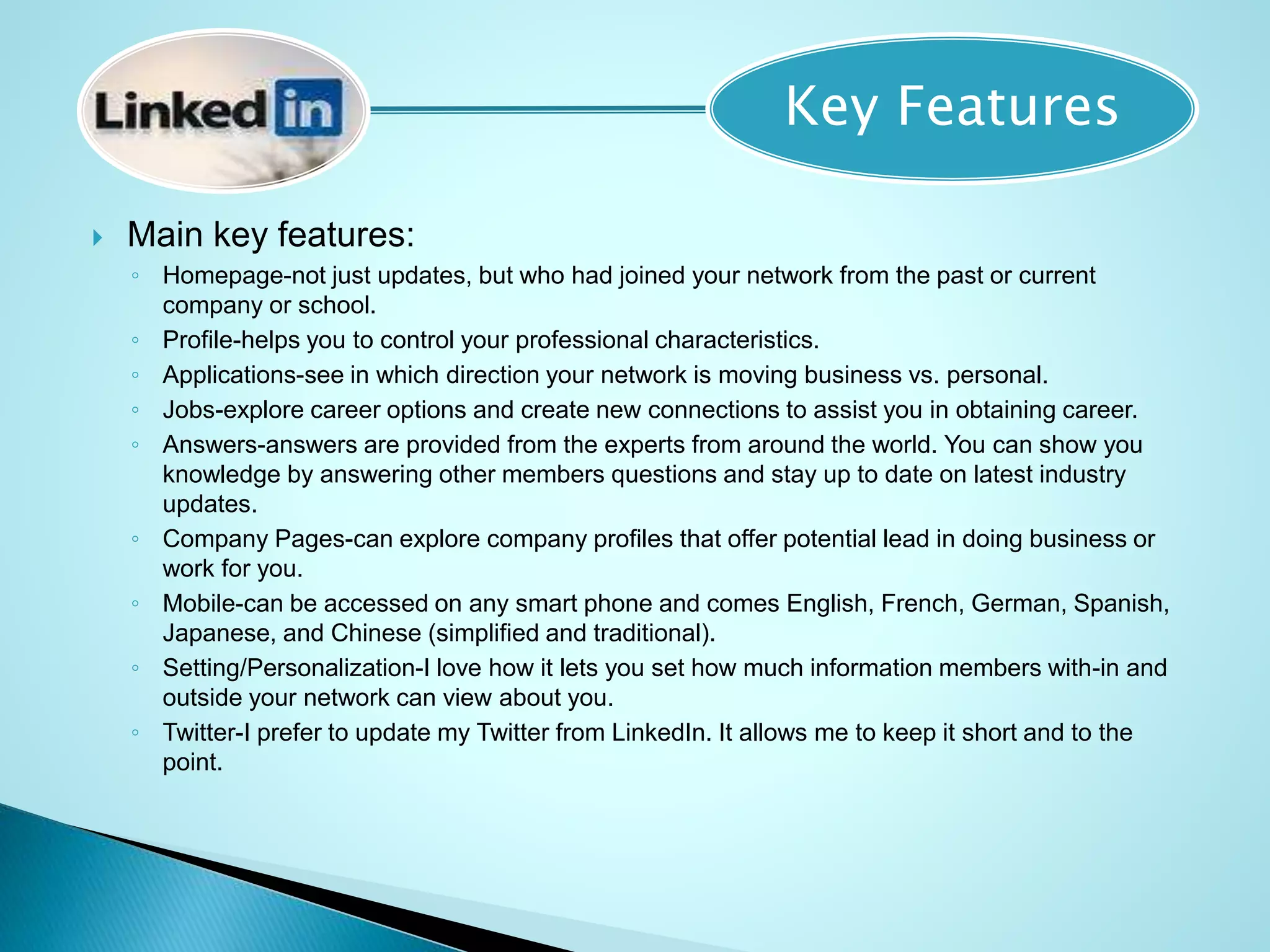  Main key features:
◦ Homepage-not just updates, but who had joined your network from the past or current
company or school.
◦ Profile-helps you to control your professional characteristics.
◦ Applications-see in which direction your network is moving business vs. personal.
◦ Jobs-explore career options and create new connections to assist you in obtaining career.
◦ Answers-answers are provided from the experts from around the world. You can show you
knowledge by answering other members questions and stay up to date on latest industry
updates.
◦ Company Pages-can explore company profiles that offer potential lead in doing business or
work for you.
◦ Mobile-can be accessed on any smart phone and comes English, French, German, Spanish,
Japanese, and Chinese (simplified and traditional).
◦ Setting/Personalization-I love how it lets you set how much information members with-in and
outside your network can view about you.
◦ Twitter-I prefer to update my Twitter from LinkedIn. It allows me to keep it short and to the
point.
Key Features
 