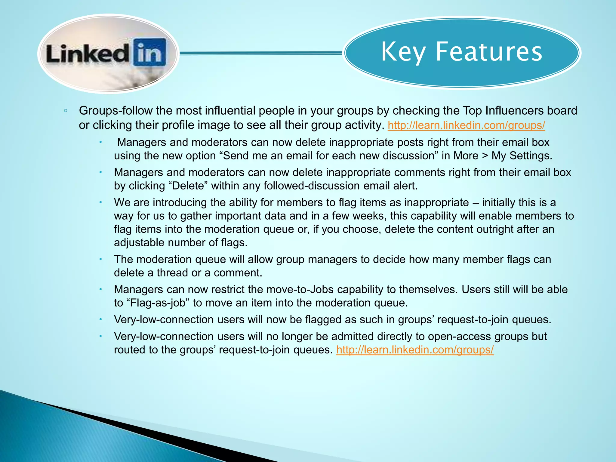 ◦ Groups-follow the most influential people in your groups by checking the Top Influencers board
or clicking their profile image to see all their group activity. http://learn.linkedin.com/groups/
 Managers and moderators can now delete inappropriate posts right from their email box
using the new option “Send me an email for each new discussion” in More > My Settings.
 Managers and moderators can now delete inappropriate comments right from their email box
by clicking “Delete” within any followed-discussion email alert.
 We are introducing the ability for members to flag items as inappropriate – initially this is a
way for us to gather important data and in a few weeks, this capability will enable members to
flag items into the moderation queue or, if you choose, delete the content outright after an
adjustable number of flags.
 The moderation queue will allow group managers to decide how many member flags can
delete a thread or a comment.
 Managers can now restrict the move-to-Jobs capability to themselves. Users still will be able
to “Flag-as-job” to move an item into the moderation queue.
 Very-low-connection users will now be flagged as such in groups’ request-to-join queues.
 Very-low-connection users will no longer be admitted directly to open-access groups but
routed to the groups’ request-to-join queues. http://learn.linkedin.com/groups/
Key Features
 