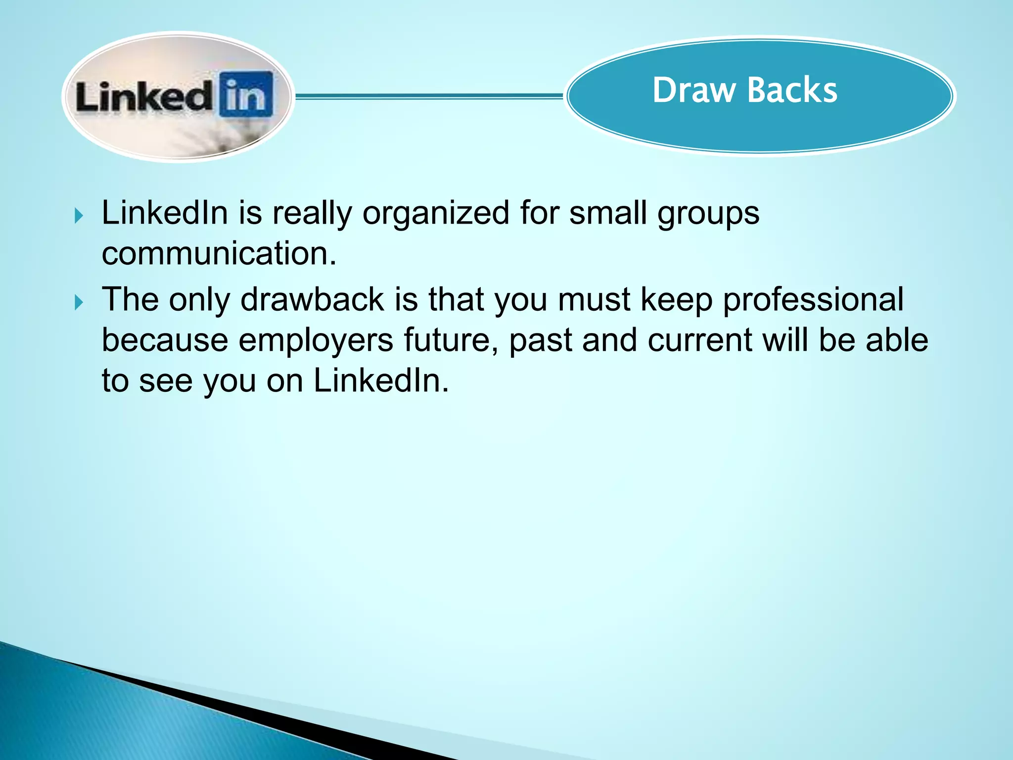  LinkedIn is really organized for small groups
communication.
 The only drawback is that you must keep professional
because employers future, past and current will be able
to see you on LinkedIn.
Draw Backs
 