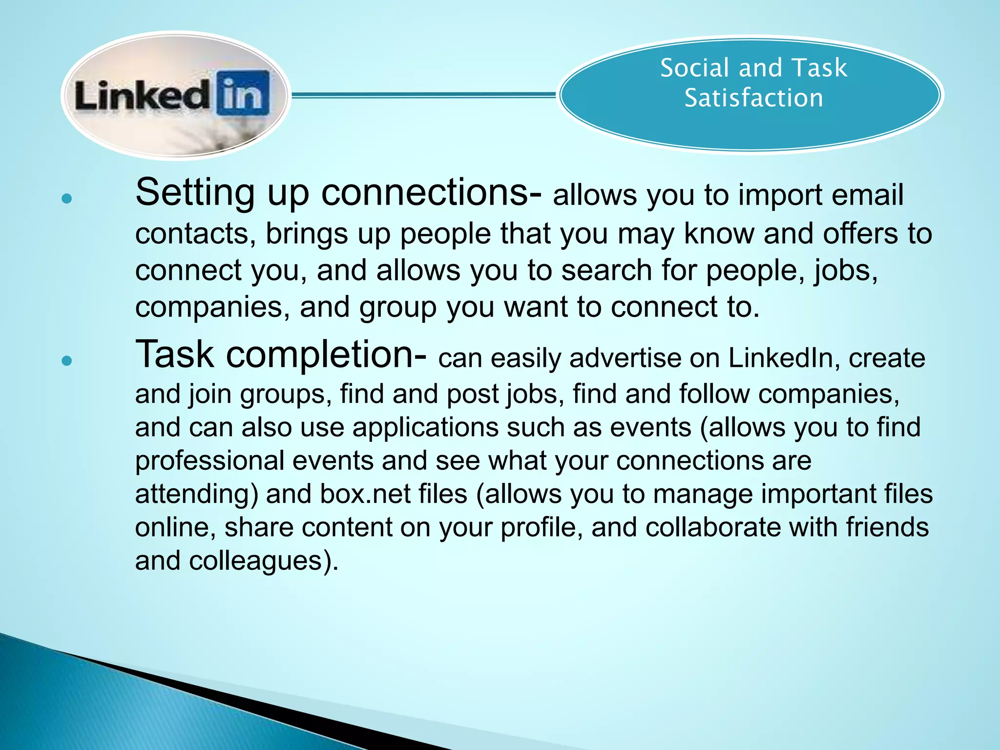  Setting up connections- allows you to import email
contacts, brings up people that you may know and offers to
connect you, and allows you to search for people, jobs,
companies, and group you want to connect to.
 Task completion- can easily advertise on LinkedIn, create
and join groups, find and post jobs, find and follow companies,
and can also use applications such as events (allows you to find
professional events and see what your connections are
attending) and box.net files (allows you to manage important files
online, share content on your profile, and collaborate with friends
and colleagues).
Social and Task
Satisfaction
 
