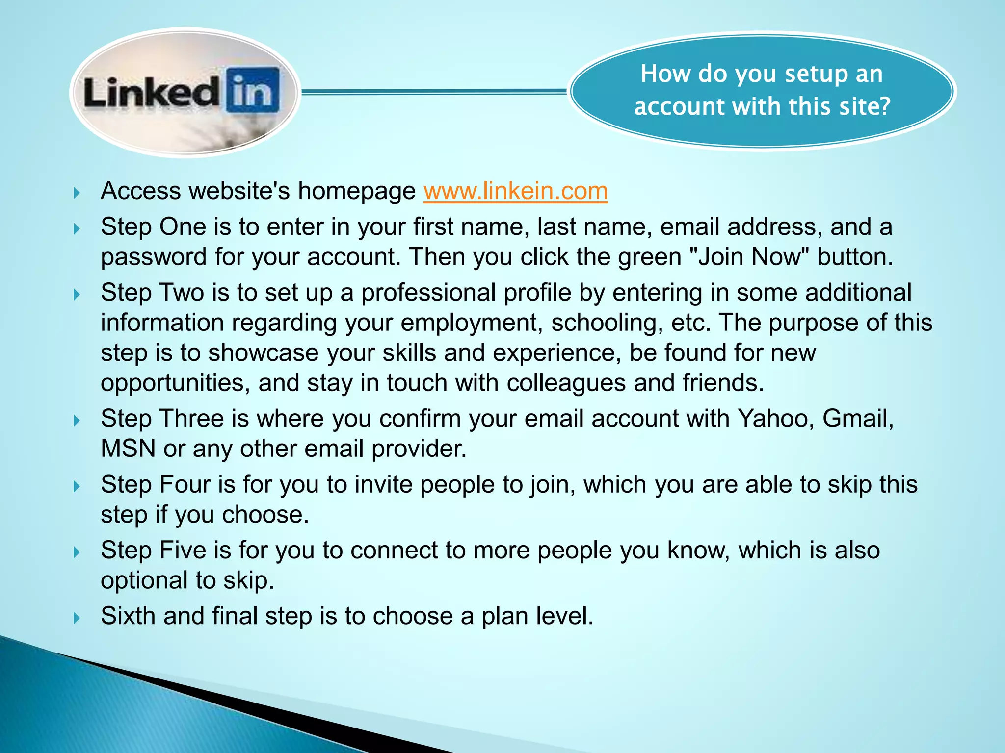  Access website's homepage www.linkein.com
 Step One is to enter in your first name, last name, email address, and a
password for your account. Then you click the green "Join Now" button.
 Step Two is to set up a professional profile by entering in some additional
information regarding your employment, schooling, etc. The purpose of this
step is to showcase your skills and experience, be found for new
opportunities, and stay in touch with colleagues and friends.
 Step Three is where you confirm your email account with Yahoo, Gmail,
MSN or any other email provider.
 Step Four is for you to invite people to join, which you are able to skip this
step if you choose.
 Step Five is for you to connect to more people you know, which is also
optional to skip.
 Sixth and final step is to choose a plan level.
How do you setup an
account with this site?
 
