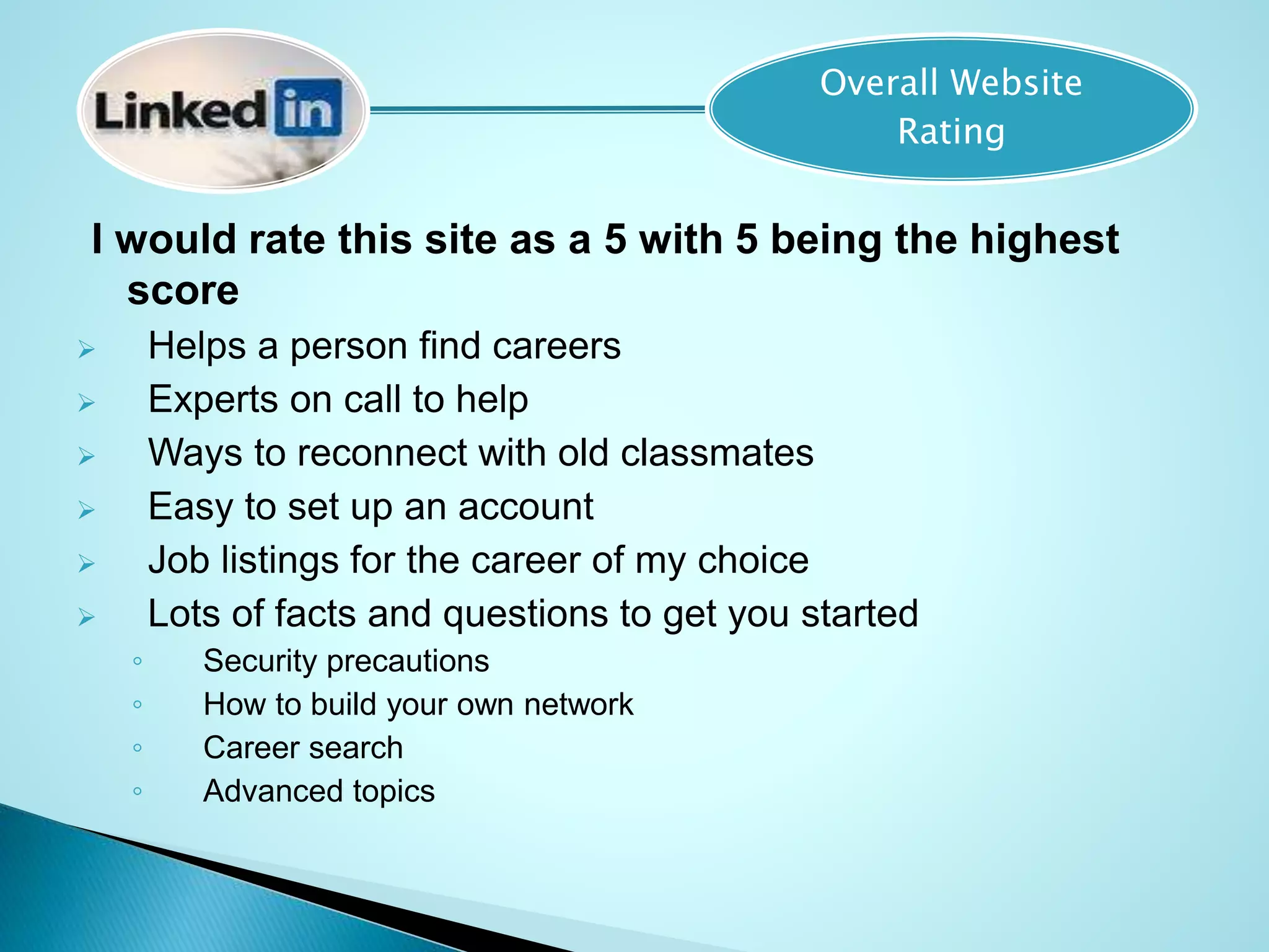 I would rate this site as a 5 with 5 being the highest
score
 Helps a person find careers
 Experts on call to help
 Ways to reconnect with old classmates
 Easy to set up an account
 Job listings for the career of my choice
 Lots of facts and questions to get you started
◦ Security precautions
◦ How to build your own network
◦ Career search
◦ Advanced topics
Overall Website
Rating
 