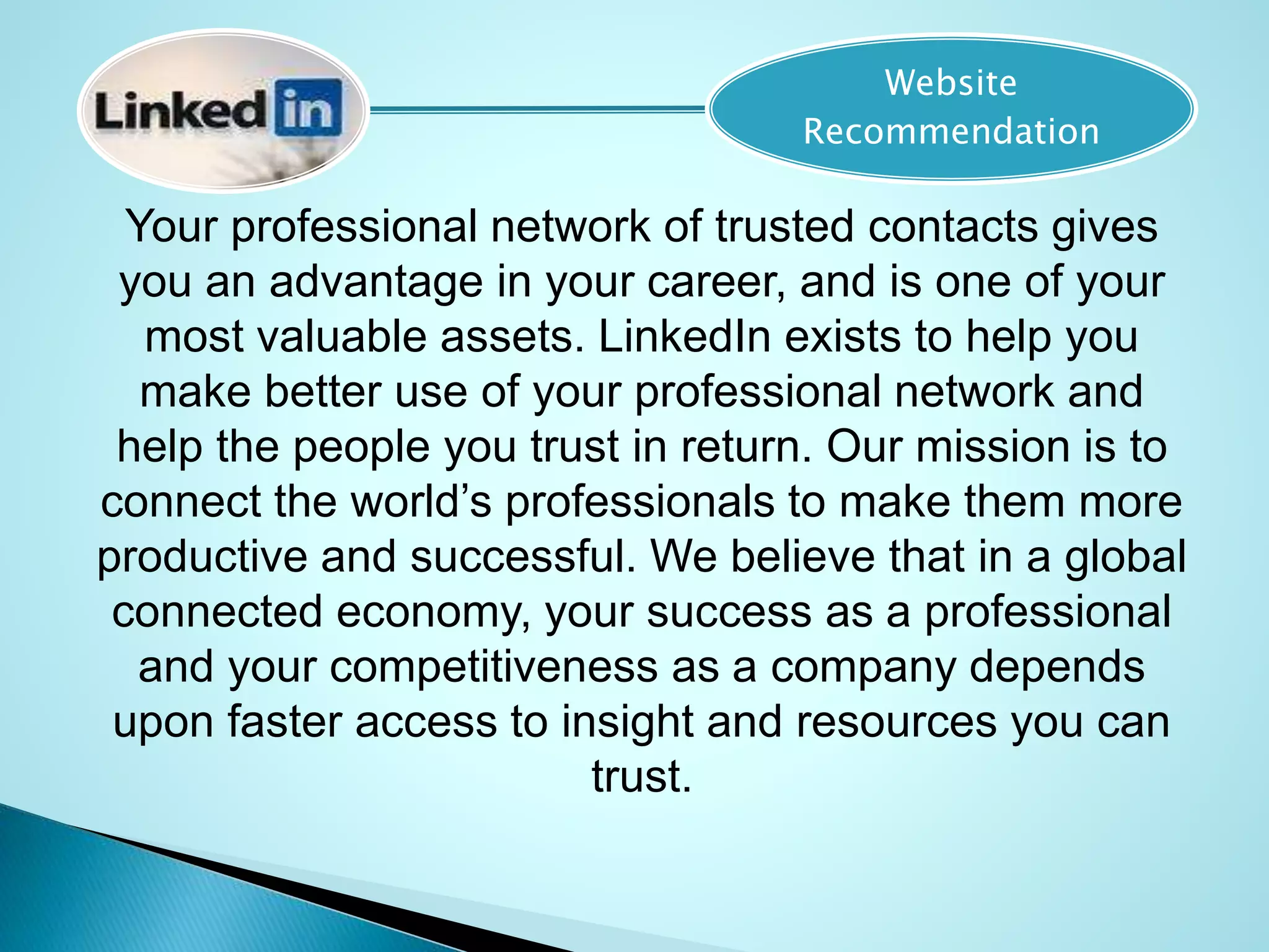 Your professional network of trusted contacts gives
you an advantage in your career, and is one of your
most valuable assets. LinkedIn exists to help you
make better use of your professional network and
help the people you trust in return. Our mission is to
connect the world’s professionals to make them more
productive and successful. We believe that in a global
connected economy, your success as a professional
and your competitiveness as a company depends
upon faster access to insight and resources you can
trust.
Website
Recommendation
 