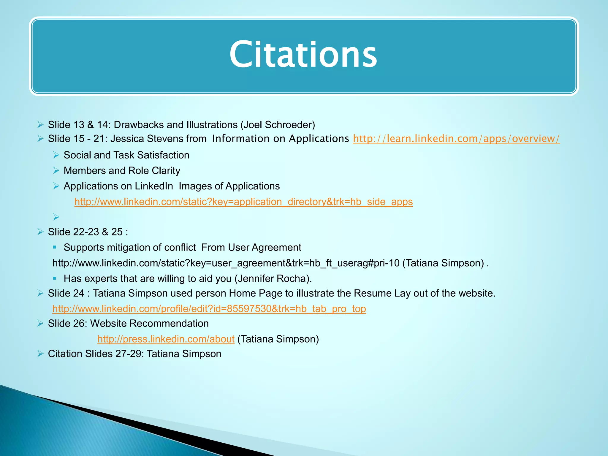 Citations
 Slide 13 & 14: Drawbacks and Illustrations (Joel Schroeder)
 Slide 15 - 21: Jessica Stevens from Information on Applications http://learn.linkedin.com/apps/overview/
 Social and Task Satisfaction
 Members and Role Clarity
 Applications on LinkedIn Images of Applications
http://www.linkedin.com/static?key=application_directory&trk=hb_side_apps

 Slide 22-23 & 25 :
 Supports mitigation of conflict From User Agreement
http://www.linkedin.com/static?key=user_agreement&trk=hb_ft_userag#pri-10 (Tatiana Simpson) .
 Has experts that are willing to aid you (Jennifer Rocha).
 Slide 24 : Tatiana Simpson used person Home Page to illustrate the Resume Lay out of the website.
http://www.linkedin.com/profile/edit?id=85597530&trk=hb_tab_pro_top
 Slide 26: Website Recommendation
http://press.linkedin.com/about (Tatiana Simpson)
 Citation Slides 27-29: Tatiana Simpson
 