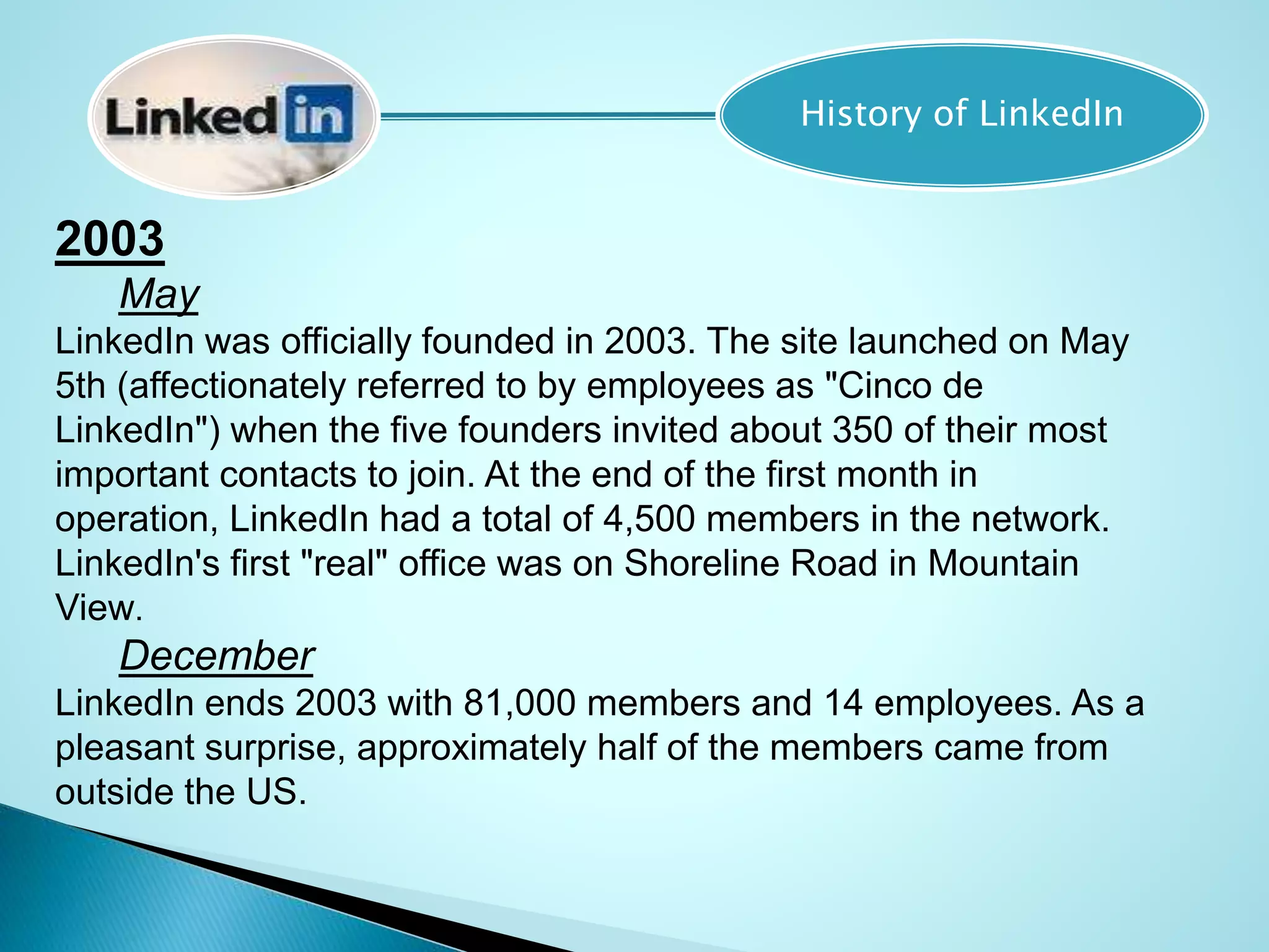History of LinkedIn
2003
May
LinkedIn was officially founded in 2003. The site launched on May
5th (affectionately referred to by employees as "Cinco de
LinkedIn") when the five founders invited about 350 of their most
important contacts to join. At the end of the first month in
operation, LinkedIn had a total of 4,500 members in the network.
LinkedIn's first "real" office was on Shoreline Road in Mountain
View.
December
LinkedIn ends 2003 with 81,000 members and 14 employees. As a
pleasant surprise, approximately half of the members came from
outside the US.
 