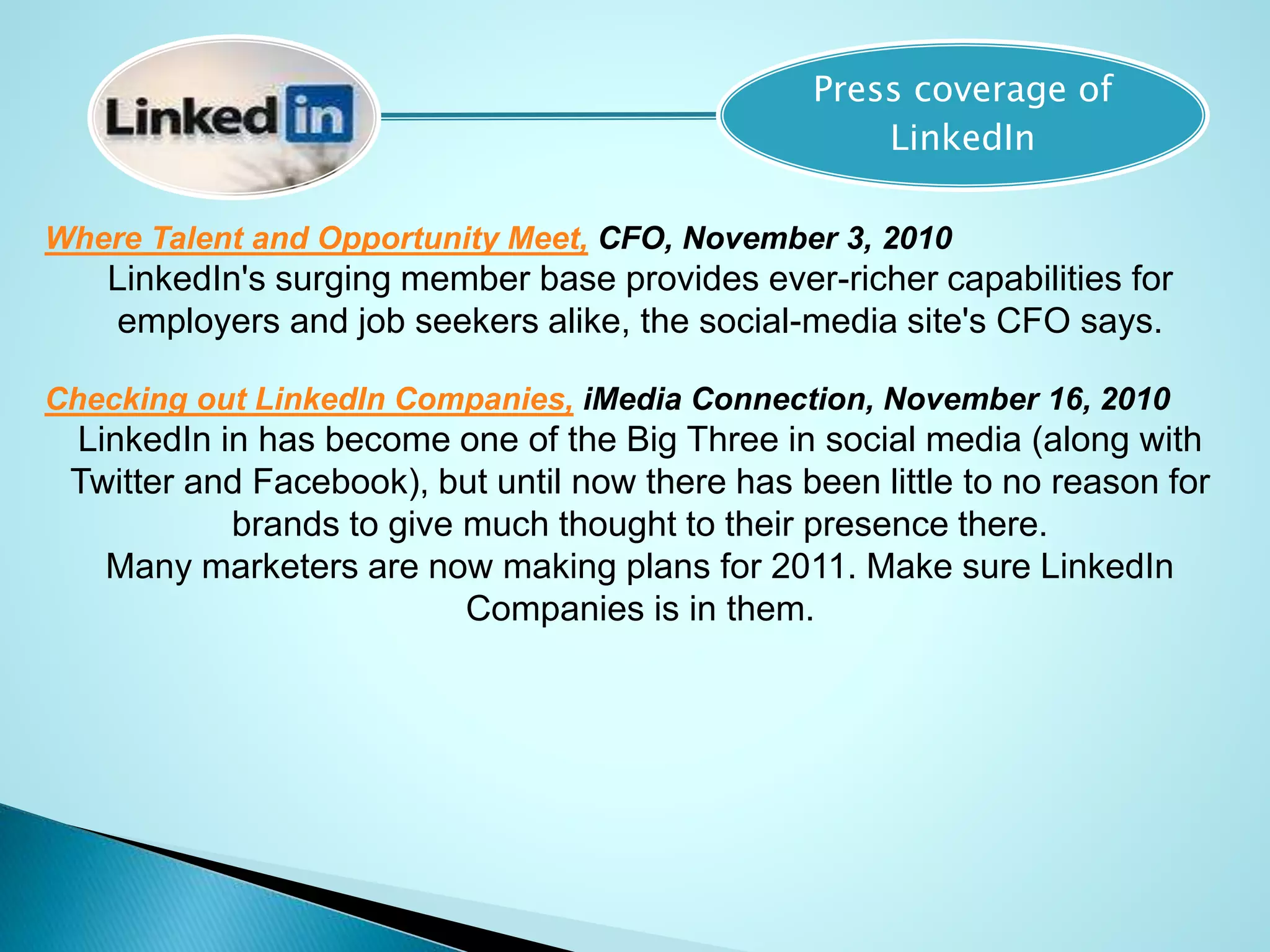 Press coverage of
LinkedIn
Where Talent and Opportunity Meet, CFO, November 3, 2010
LinkedIn's surging member base provides ever-richer capabilities for
employers and job seekers alike, the social-media site's CFO says.
Checking out LinkedIn Companies, iMedia Connection, November 16, 2010
LinkedIn in has become one of the Big Three in social media (along with
Twitter and Facebook), but until now there has been little to no reason for
brands to give much thought to their presence there.
Many marketers are now making plans for 2011. Make sure LinkedIn
Companies is in them.
 