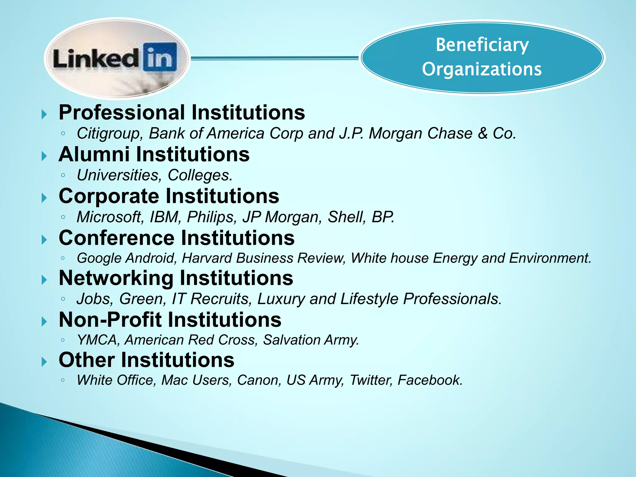  Professional Institutions
◦ Citigroup, Bank of America Corp and J.P. Morgan Chase & Co.
 Alumni Institutions
◦ Universities, Colleges.
 Corporate Institutions
◦ Microsoft, IBM, Philips, JP Morgan, Shell, BP.
 Conference Institutions
◦ Google Android, Harvard Business Review, White house Energy and Environment.
 Networking Institutions
◦ Jobs, Green, IT Recruits, Luxury and Lifestyle Professionals.
 Non-Profit Institutions
◦ YMCA, American Red Cross, Salvation Army.
 Other Institutions
◦ White Office, Mac Users, Canon, US Army, Twitter, Facebook.
Beneficiary
Organizations
 