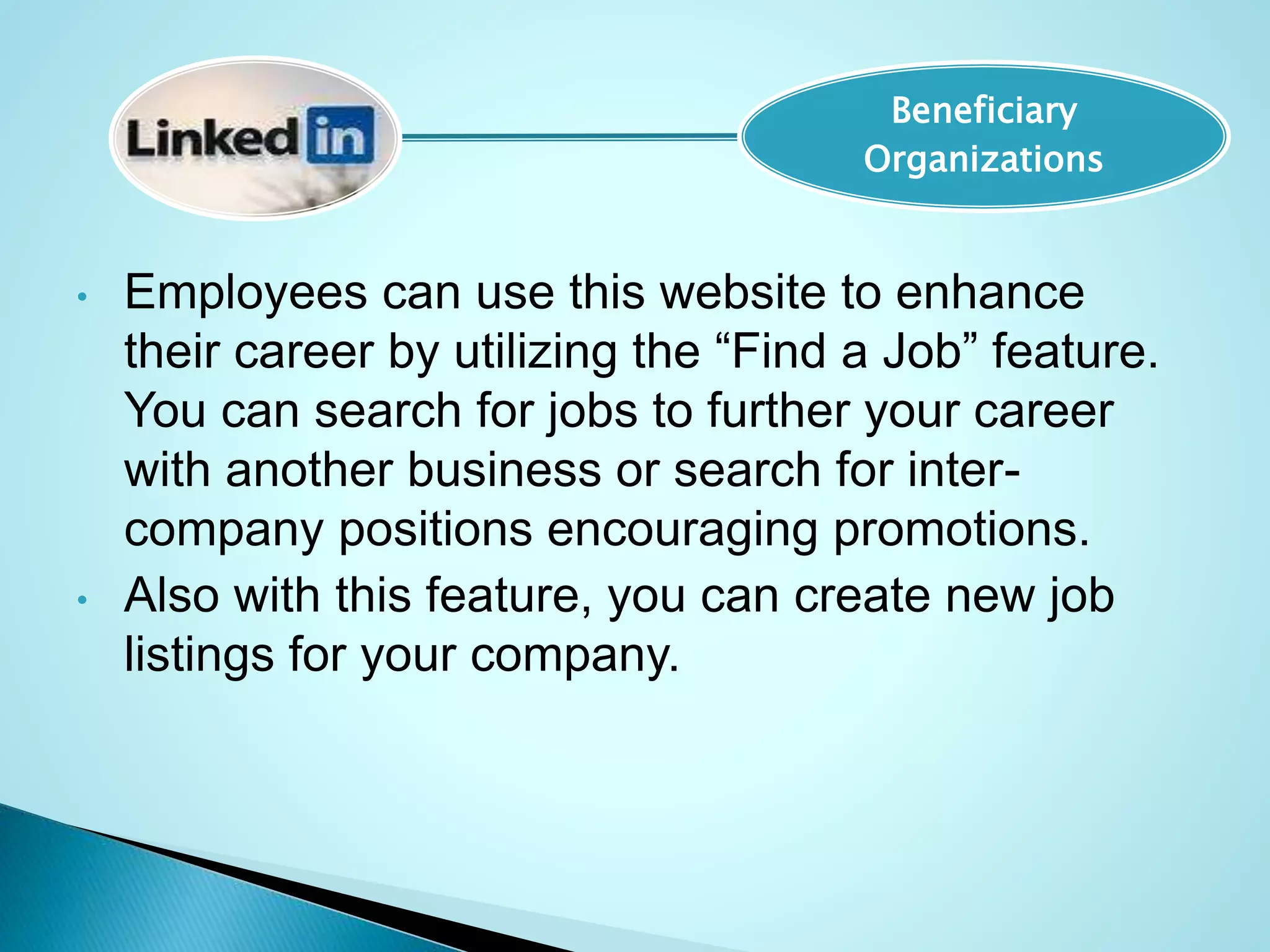 • Employees can use this website to enhance
their career by utilizing the “Find a Job” feature.
You can search for jobs to further your career
with another business or search for inter-
company positions encouraging promotions.
• Also with this feature, you can create new job
listings for your company.
Beneficiary
Organizations
 