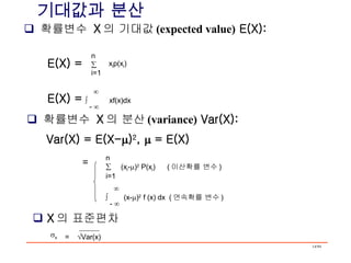 기대값과 분산 확률변수  X 의 기대값 (expected value)  E(X): n  i=1 x i p(x i ) E(X) =      xf(x)dx -   확률변수  X 의 분산 (variance)  Var(X): Var(X) = E(X-  ) 2 ,    = E(X) n    (x i -  ) 2  P(x i )  ( 이산확률 변수 ) i=1     (x-  ) 2  f (x) dx  ( 연속확률 변수 ) -   = X 의 표준편차 E(X) =  =   Var(x)   x   
