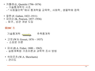 •  카틀레 (L, Quetelet 1796~1874) -  기술통계학의 시조 - “ 사회물리학”에서 통계학을 교육학 ,  사회학 ,  생물학에 접목 •  칼튼 (F, Galton, 1822~1911) •  피어슨 (K, Pearson, 1857~1936) -  회귀 ,  상관 개념 도입  20C 초 기술통계학  추측통계학 •  고셋 (W.S. Gosset, 1876 ~ 1937) -  소표본 이론 •  피셔 (R.A. Fisher, 1800 ~ 1962) -  실험계획법 기초이론과 과학적 조사 방법 •  쉬하르츠 (W.A. Shewharts) -  관리도 